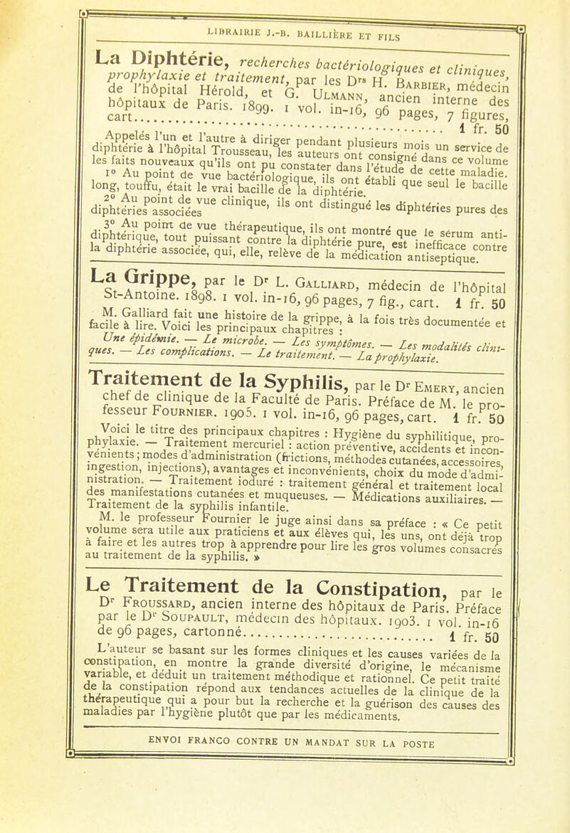 r « \ LIBRAIRIE J.-B. BAILLIÈRE ET FILS ~^ La Diphtérie, recherches bactériologiques et cliniou,, 5e°œir ses hôpitaul de Paris. ^ PVofcS; 9^^ dî^^à^li^SiL^^» Plu3ieur? mois » servic'e^e lesPfaits nouveau! quï ontpu constater dan vT^ ^ Ce Volume I» Au point de vue bacÏÏrK™ÎL ont Inh,-' de Cetîe,maladie- long touffu, était le vrai bacille cfe la diphtérie ^ S6Ul le badUe dipht^s^aTsocléer6 diniqUe' * °nt les diP^ries pures des f^T^^ anti- la diphtérie associée, qui, elle, relève dS km ^ L?t ?n^PPe^ S 16 ,D- L- Galliard> médecin de l'hôpital St-Antoine. ,898. 1 vol. hw6, 96 pages, 7 fig., cart. 1 fr 50 fec| fg&SS lïp^Së à ^ f°is et ^SdlT1 ^^ Syphilis, ParIe^EMERY, ancien chef de clinique de la Faculté de Paris. Préface de M. le pro- fesseur Fournier. ,9o5. 1 vol. in-16, 96 pages, cart. 1 fh 50 Voici le titre des principaux chapitres : Hygiène du syphilitiaue nro phylaxie. - Traitement mercuriel : action préventive, acc.W^et incC yen.ents ; modes d'administration (frictions, méthodes cutanées accès oires nStinn' lnJe£î10ns)- avantages et inconvénients, choix du mode d'ad^ nistration - Traitement lodure :■ traitement général et traitement local des manifestations cutanées et muqueuses. - Médications auxUlaires _ Traitement de la syphilis infantile. auxiliaires. M. le professeur Fournier le juge ainsi dans sa préface : « Ce petit volume sera utile aux praticiens et aux élèves qui, les uns, ont déjàuop Le Traitement de la Constipation, par ie Dr Froussard, ancien interne des hôpitaux de Paris Préface 1 par le Dr Soupault, médecin des hôpitaux. ioo3. 1 vol. in-16 L auteur se basant sur les formes cliniques et les causes variées de la constipation en montre la grande diversité d'origine, le mécanisme variable, et déduit un traitement méthodique et rationnel. Ce petit traité de la constipation repond aux tendances actuelles de la clinique de la thérapeutique qui a pour but la recherche et la guérison des causes des maladies par 1 hygiène plutôt que par les médicaments.