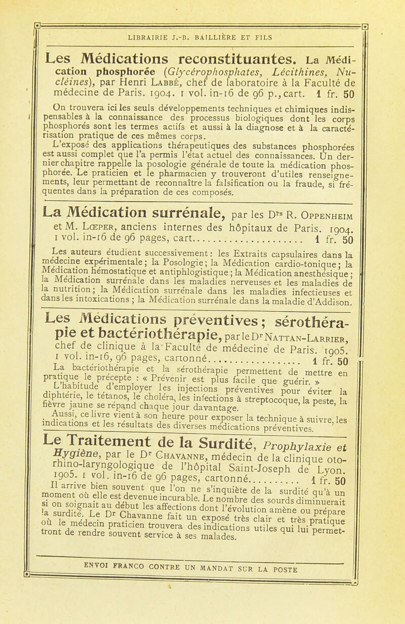 Les Médications reconstituantes. La Médi- cation phosphorée (Glycérophosphates, Lécithines, Nu- cléines), par Henri Labbé, chef de laboratoire à la Faculté de médecine de Paris. 1904. 1 vol. in-16 de 96 p.,cart. 1 fr. 50 On trouvera ici les seuls développements techniques et chimiques indis- pensables à la connaissance des processus biologiques dont les corps phosphores sont les termes actifs et aussi à la diagnose et à la caracté- risation pratique de ces mêmes corps. L'exposé des applications thérapeutiques des substances phosphorées est aussi complet que l'a permis l'état actuel des connaissances. Un der- nier chapitre rappelle la posologie générale de toute la médication phos- phorée. Le praticien et le pharmacien y trouveront d'utiles renseigne- ments, leur permettant de reconnaître la falsification ou la fraude, sf fré- quentes dans la préparation de ces composés. La Médication surrénale, par les d*» r. Oppenheim et M. Lœper, anciens internes des hôpitaux de Paris. 1904. 1 vol. in-16 de 96 pages, cart 1 fr. 50 Les auteurs étudient successivement : les Extraits capsulaires dans la médecine expérimentale; la Posologie; la Médication cardio-tonique; la Médication hémostatique et antiphlogistique ; la Médication anesthésique ; a Médication surrénale dans les maladies nerveuses et les maladies de la nutrition; la Médication surrénale dans les maladies infectieuses et dans les intoxications ; la Médication surrénale dans la maladie d'Addison. Les Médications préventives; sérothéra- pie et bactériothérapie,parieD'NATTAN-LARRiER, chef de clinique à la-Faculté de médecine' de Paris iqo5 1 vol. in-16, 96 pages, cartonné 1 fr 50 La bactériothérapie et la sérothérapie permettent de mettre en pratique le précepte :<< Prévenir est plus facile que guérir. L habitude d employer es injections préventives pour éviter la diphtérie, le tétanos, le choléra, les infections à streptocoque, la peste a fièvre jaune se répand chaque jour davantage. 4 ' P ' îJwA J? V^nt,à S0I\heure P°ur exposer la technique à suivre les indications et les résultats des diverses médications préventives ' Le Traitement de la Surdité, Prophylaxie et Hygiène, par le D' Ghavanne, médecin de la clinique oto- rhino-laryngologique de l'hôpital Saint-Joseph de1 Lyon 1905. 1 vol. in-16 de 96 pages, cartonné P 1 f? S) Il arrive bien souvent que l'on ne s'innm>to Hp 1* c,,^-*' moment où elle est devenue incurabl Le^mb e d sturdS mi^eraTt a K Dr kS afff^°nS d°nt 1,évolution amène oupré^e • surdue.Le Dr Chavanne fait un exposé très clair et très nratimiP tri Hmede?n Fatlden t>«vera des indications utiles oui luiSmet tront de rendre souvent service à ses malades. 4 permet-