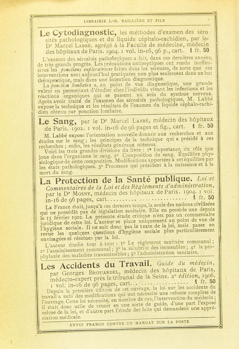 LIBRAIRIE J.-B. B AI LLIÈRE ET FILS Le CytodiagnOStiC, les méthodes d'examen des séro sités pathologiques et du liquide céphalo-rachidien, par le- Dr Marcel Labbé, agrégé à la Faculté de médecine, médecin des hôpitaux de Paris. 1904. 1 vol. in-16, 96 p., cart. 1 fr. 50 L'examen des sérosités pathologiques a fait, dans ces dernières années, de très grands progrès. Les précautions antiseptiques ont rendu inoffen- sives les pondions exploratrices faites dans les séreuses, de sorte que ces interventions sont aujourd'hui pratiquées non plus seulement dans un but thérapeutique, mais dans une intention diagnostique. _ La ponction lombaire a., au point de vue diagnostique, une grande valeur en permettant d'étudier chez l'individu vivant les infections et les réactions organiques qui se passent au sein du système nerveux. Après avoir traité de l'examen des sérosités pathologiques, M Labbe expose la technique et les résultats de l'examen du liquide céphalo-rachi- dien obtenu par ponction lombaire. j Le Sang, par le Dr Marcel Labbé, médecin des hôpitaux de Paris. 1902. 1 vol. in-16 de 96 pages et fig., cart. 1 fr. 50 M Labbé expose l'orientation nouvelle donnée aux recherches et aux études sur le sang ; les principes de la technique qui a préside à ces recherches ; enfin, les résultats généraux obtenus. Voici les trois grandes divisions du livre : 1° Importance du rôle que ioue dans l'organisme le sang. 2 Composition du sang. Equilibre phy- siologique de œtte composition. Modifications apportées a cet équilibre par les états pathologiques. 3° Processus qui président à la naissance et à la mort du sang. oi et La Protection de la Santé publique, l Commentaires de la Loi et des Règlements d'administration par le Dr Mosny, médecin des hôpitaux de Pans. 1904. 1 vol. in-16 de 96 pages, cart . J La France était, jusqu'à ces derniers temps, la seule des nations civilisées qui ne possédât pas de législation sanitaire. Elle en possède une depuis ?e ^ février 1902. La préfente étude critique n'est pas un commentaire uridique de cette loi. t'auteur se place uniquement au point de vue de Fhyle sociale. Il ne suit donc pas le texte de la loi, mais passe en revue les quelques questions d'hygiène soc.ale plus particulièrement envisagées et résolues par la loi. _ t . f tmir à tour • i° Le règlement sanitaire communal ; ^SSssÏment ommunaT 3° la salubrfié des immeubles ; 4° la pro- gffi^^ <° l'administration sanitaire. Les Accidents du Travail. Guide du médecin, nar Georges Brouardel, médecin des hôpitaux de Pans, ffidednïxpert près le tribunal de la Semé, a- édition, 1906. Dep^r^ ciation médicale. ENVOI