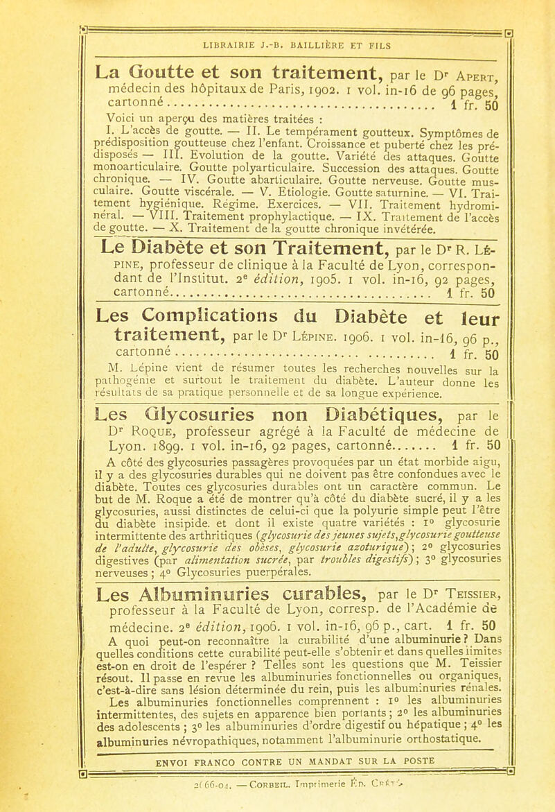 La Goutte et son traitement, par le Dr Apert, médecin des hôpitaux de Paris, 1902. 1 vol. in-16 de 96 pages' cartonné 1 fr 5Q Voici un aperçu des matières traitées : I. L'accès de goutte. — II. Le tempérament goutteux. Symptômes de prédisposition goutteuse chez l'enfant. Croissance et puberté chez les pré- disposés — III. Evolution de la goutte. Variété des attaques. Goutte monoarticulaire. Goutte polyarticulaire. Succession des attaques. Goutte chronique. — IV. Goutte abarticulaire. Goutte nerveuse. Goutte mus- culaire. Goutte viscérale. — V. Etiologie. Goutte saturnine. — VI. Trai- tement hygiénique. Régime. Exercices. — VII. Traitement hydromi- néral. — VIII. Traitement prophylactique. — IX. Traitement de l'accès de goutte. — X. Traitement de la goutte chronique invétérée. Le Diabète et son Traitement, par le r. lé- pine, professeur de clinique à la Faculté de Lyon, correspon- dant de l'Institut. 2e édition, 1905. 1 vol. in-16, 92 pages, cartonné 1 fr. 50 Les Complications du Diabète et leur traitement, par le Dr Lépine. 1906. 1 vol. in-16, 96 p., cartonné \ fr_ gg M. Lépine vient de résumer toutes les recherches nouvelles sur la pathogénie et surtout le traitement du diabète. L'auteur donne les résultats de sa pratique personnelle et de sa longue expérience. Les Glycosuries non Diabétiques, par le Dr Roque, professeur agrégé à la Faculté de médecine de Lyon. 1899. 1 vol. in-16, 92 pages, cartonné 1 fr. 50 A côté des glycosuries passagères provoquées par un état morbide aigu, il y a des glycosuries durables qui ne doivent pas être confondues avec le diabète. Toutes ces glycosuries durables ont un caractère commun. Le but de M. Roque a été de montrer qu'à côté du diabète sucré, il y a les glycosuries, aussi distinctes de celui-ci que la polyurie simple peut l'être du diabète insipide, et dont il existe quatre variétés : 1° glycosurie intermittente des arthritiques (glycosurie des jeunes sujets,glycosurie goutteuse de l'adulte, glycosurie des obèses, glycosurie azoturique) ; 2° glycosuries digestives (par alimentation sucrée, par troubles digestifs) ; 30 glycosuries nerveuses ; 40 Glycosuries puerpérales. Les Albuminuries curables, par le Dr Teissier, professeur à la Faculté de Lyon, corresp. de l'Académie de médecine. 2e édition, 1906. 1 vol. in-16, 96 p., cart. 1 fr. 50 A quoi peut-on reconnaître la curabilité d'une albuminurie ? Dans quelles conditions cette curabilité peut-elle s'obtenir et dans quelles limites est-on en droit de l'espérer ? Telles sont les questions que M. Teissier résout. Il passe en revue les albuminuries fonctionnelles ou organiques, c'est-à-dire sans lésion déterminée du rein, puis les albuminuries rénales. Les albuminuries fonctionnelles comprennent : i° les albuminuries intermittentes, des sujets en apparence bien ponants; 2° les albuminuries des adolescents ; 30 les albuminuries d'ordre digestif ou hépatique ; 40 les albuminuries névropathiques, notamment l'albuminurie orthostatique. ENVOI FRANCO CONTRE UN MANDAT SUR LA POSTE B . - . , B 2(66-oj. —Corbeil. Imprimerie Kn. Cr*t>