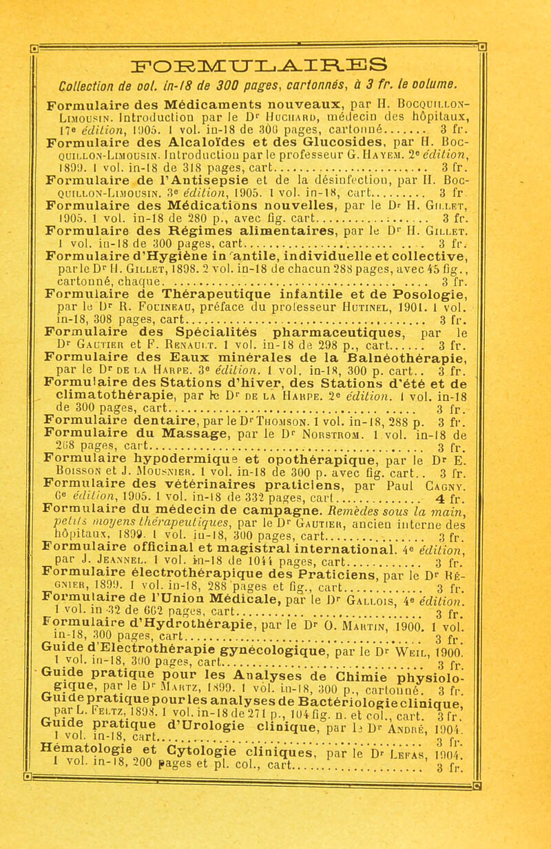 IFOIRIIVETTIIj-^IER.IES Collection de ool. in-18 de 300 pages, cartonnés, à 3 fr. le oolume. Formulaire des Médicaments nouveaux, par H. Bocquillon- Limousin. Introduction par le Dr Uuciiard, médecin des hôpitaux, 17» édition, 1005. I vol. in-18 de 3Ô(i pages, cartonné 3 fr. Formulaire des Alcaloïdes et des Glucosides, par H. Boc- quii.lon-Limousin. Introduction par le professeur G. Hayem. 2e édition, 1891). 1 vol. in-18 de 318 pages, cart 3 fr. Formulaire de l'Antisepsie et de la désinfection, par H. Boc- quillon-Lihousin. 3e édition, 1905. 1 vol. in-18, cart 3 fr. Formulaire des Médications nouvelles, par le Dr H. Gn.let, 1905. 1 vol. in-18 de 280 p., avec fig. cart : 3 fr. Formulaire des Régimes alimentaires, par le D1' H. Gillet. 1 vol. in-18 de 300 pages, cart . 3 fr. Formulaire d'Hygiène in antile, individuelle et collective, parle Dr 11. Gillet, 1898. 2 vol. in-18 de chacun 288 pages, avec 45 fig., cartonné, chaque 3 fr. Formulaire de Thérapeutique infantile et de Posologie, par le Ur B. Focineau, préface du professeur Hutinel, 1901. 1 vol. in-18, 308 pages, cart 3 fr. Formulaire des Spécialités pharmaceutiques, par le Gautier et F. Rbnaui.t. 1 vol. in-18 de 298 p., cart 3 fr. Formulaire des Eaux minérales de la Balnéothérapie, par le Dr de la Harpe. 3° édition. 1 vol. in-18, 300 p. cart.. 3 fr. Formulaire des Stations d'hiver, des Stations d'été et de climatothérapie, par le Dr de là Hahpe. 1 édition. I vol. in-18 de 300 pages, cart 3 fr. Formulaire dentaire, par le DrTHOiisoN. 1 vol. in-18, 288 p. 3 fr. Formulaire du Massage, par le Dr Norstrom. 1 vol. in-18 de 2(18 pages, cart 3 fr. Formulaire hypodermique et opothérapique, par le D' E. Boisson et J. Mouskier. 1 vol. in-18 de 300 p. avec fig. cart.. 3 fr. Formulaire des vétérinaires praticiens, par Paul Cagny. Ge édition, 1905. 1 vol. in-18 de 332 pages, cari 4 fr. Formulaire du médecin de campagne. Remèdes sous la main, petits moyens thérapeutiques, par le Dr Gautier, ancien interne des hôpitaux, 1899. I vol. iu-18, 300 pages, cart 3 fr. Formulaire officinal et magistral international. 4° édition, par J. Jeannel. 1 vol. in-18 de 1044 pages, cart 3 fr. Formulaire électrothérapique des Praticiens, par le Dr Hé- g.nier, 1899. 1 vol. in-18, 288 pages et fig., cart . 3 fr Formulaire de l'Union Médicale, par le J)r Gallois, 4° édition. 1 vol. in-32 de 6G2 pages, cart 3 fr Formulaire d'Hydrothérapie, par le Dr O. Martin,*.1900. 1 vol. in-18, 300 pages, cart ' 3 j>r Guide d'Electrothérapie gynécologique' par lé Dr'weil, 190o' 1 vol. in-18, 3O0 pages, cart ... 3 fr Guide pratique pour les Analyses'de ' Chimie physiolo- gique, par le Dr Martz, IS99. 1 vol. in-18, 300 p, carlouné 3 fr. Guide pratique pour les analyses de Bactériologie clinique, par L. Feltz 1898. 1 vol. in-18 de271 p., 104fig. n. et col., cart. 3 fr Guide pratique d'Urologie clinique, par 1j Dr André, 1904. Hfm^t<?1n°ffi%^t Cytoll°g,ie çïi'nïqu'e's,''par'le'Dr'l'.ErAs, 1904^ 1 vol. in-18, 200 pages et pl. col., cart 3 fr.