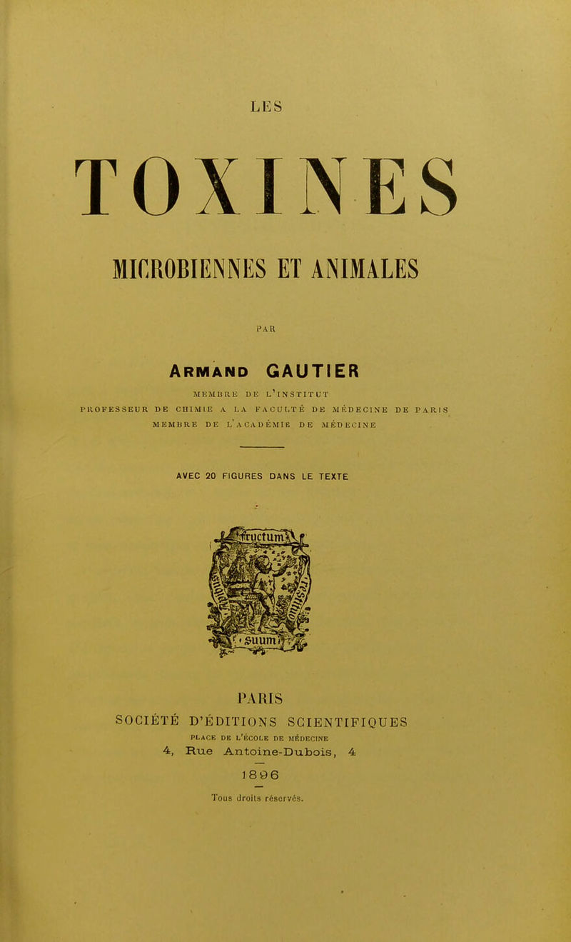 LES TOXINES MICROBIENNES ET ANIMALES PAU Armand GAUTIER MEMURE DE l'iNSTITUT PROFESSEUR DE CHIMIE A LA FACULTÉ DE MÉDECINE DE PARIS MEMBRE DE l'aCADÉMIE DE MÉDECINE AVEC 20 FIGURES DANS LE TEXTE PARIS SOCIÉTÉ D'ÉDITIONS SCIENTIFIQUES PLACE DE l'École de médecine 4, Rue Antoine-Dubois, 4 1896 Tous droils réservés.