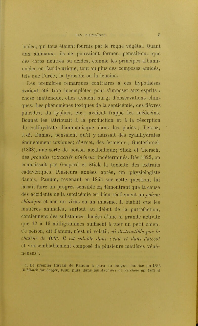 loïdes, qui tous étaient fournis par le règne végétal. Quant aux animaux, ils ne pouvaient former, pensait-on, que des corps neutres ou acides, comme les principes albumi- noïdos ou l'acide urique, tout au plus des composés amidés, tels que l'urée, la tyrosine ou la leucine. Les premières remarques contraires à ces hypothèses avaient été trop incomplètes pour s'imposer aux esprits : chose inattendue, elles avaient surgi d'observations clini- ques. Les phénomènes toxiques de la septicémie, des fièvres putrides, du typhus, etc., avaient frappé les médecins. Bonnet les attribuait à la production et à la résorption de sulfhydrate d'ammoniaque dans les plaies ; Persoz, J.-B. Dumas, pensaient qu'il y naissait, des cyanhydrates éminemment toxiques; d'Arcet, des ferments; Gueterbrock (1838), une sorte de poison alcaloïdique; Stick et Tiersch, des produits extractifs vénéneux indéterminés. Dès 1822, on connaissait par Gaspard et Stick la toxicité des extraits cadavériques. Plusieurs années après, un physiologiste danois, Panum, revenant en 1855 sur cette question, lui faisait faire un progrès sensible en démontrant que la cause des accidents de la septicémie est bien réellement un poison chimique et non un virus ou un miasme. Il étabht que les matières animales, surtout au début de la putréfaction, contiennent des substances douées d'une si grande activité que 12 à 15 milligrammes suffisent à tuer un petit chien. Ce poison, dit Panum, n'est ni volatil, ni destructible par la chaleur de iOO°. Il est soluble dans l'eau et dans l'alcool et vraisemblablement composé de plusieurs matières véné- neuses \ 1. Le premier travail de Panum a paru en langue danoise en 1856 {Bibliolck for Laeger, 1836), puis dans les Archiva de Virchow en 1863 et