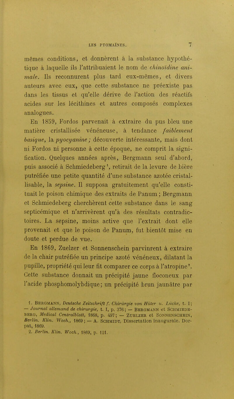 mêmes conditions, et donnèrent à la substance hypothé- tique à laquelle ils l'attribuaient le nom de chinoïdine ani- male. Ils reconnurent plus tard eux-mêmes, et divers auteurs avec eux, que cette substance ne préexiste pas dans les tissus et qu'elle dérive de l'action des réactifs acides sur les lécithines et autres composés complexes analogues. En 1859, Fordos parvenait à extraire du pus bleu une matière cristallisée vénéneuse, à tendance faibleinent basique, la pyocyanine ; découverte intéressante, mais dont ni Fordos ni personne à celte époque, ne comprit la signi- fication. Quelques années après, Bergmann seul d'abord, puis associé à Schmiedeberg*, retirait de la levure de bière putréfiée une petite quantité d'une substance azotée cristal- lisable, la sepsine. Il supposa gratuitement qu'elle consti- tuait le poison chimique des extraits de Panum ; Bergmann et Schmiedeberg cherchèrent cette substance dans le sang septicémique et n'arrivèrent qu'à des résultats contradic- toires. La sepsine, moins active que l'extrait dont elle provenait et que le poison de Panum, fut bientôt mise en doute et perdue de vue. En 1869, Zuelzer et Sonnenschein parvinrent à extraire de la chair putréfiée un principe azoté vénéneux, dilatant la pupille, propriété qui leur fit comparer ce corps à l'atropine'. Cette substance donnait un précipité jaune floconeux par l'acide phosphomolybdique; un précipité brun jaunâtre par 1. Bergmann, Deutsche Zeitschrift /'. Chirurgie von Hûter u. Lùcke, t. 1; — Journal allemand de chirurgie, t. I, p. 376; — BERGMANN et Schmiede- berg, Médical Centralblatt, 1868, p. 497 ; — Zuelzer et Sonnenschein, Berlin. Klin. Woch., 1869; —A. SCHMiDT, Dissertation inaugurale. Dor- pat, 1869. 2. Berlin. Klin. Woch., 1869, p. 121. I