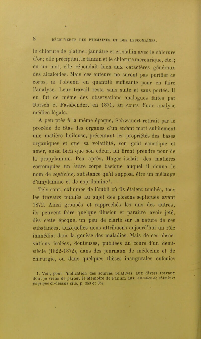 le chlorure de platine; jaunâtre et cristallin avec le chlorure d'or; elle précipitait le tannin et le chlorure mercurique, etc. ; en un mot, elle répondait bien aux caractères généraux des alcaloïdes. Mais ces auteurs ne surent pas purifier ce corps, ni l'obtenir en quantité suffisante pour en faire l'analyse. Leur travail resta sans suite et sans portée. Il en fut de même des observations analogues faites par Rôrsch et Fassbender, en 1871, au cours d'une analyse médico-légale. A peu près à la même époque, Schwanert retirait par le procédé de Stas des organes d'un enfant mort subitement une matière huileuse, présentant les propriétés des bases organiques et que sa volatilité, son goût caustique et amer, aussi bien que son odeur, lui firent prendre pour de la propylamine. Peu après, Hager isolait des matières corrompues un autre corps basique auquel il donna le nom de septicine, substance qu'il supposa être un mélange d'amylamine et de caprilamine'. Tels sont, exhumés de l'oubli oii ils étaient tombés, tous les travaux publiés au sujet des poisons septiques avant 1872. Ainsi groupés et rapprochés les uns des autres, ils peuvent faire quelque illusion et paraître avoir jeté, dès cette époque, un peu de clarté sur la nature de ces substances, auxquelles nous attribuons aujourd'hui un rôle immédiat dans la genèse des maladies. Mais de ces obser- vations isolées, douteuses, publiées au cours d'un demi- siècle (1822-1872), dans des journaux de médecine et de chirurgie, ou dans quelques thèses inaugurales enfouies 1. Voir, pour l'indication des sources relatives aux divers travaux dont je viens de parier, le Mémoire de Panum aux Annales de chimie et physique ci-dessus cité, p. 3S3 et 354.