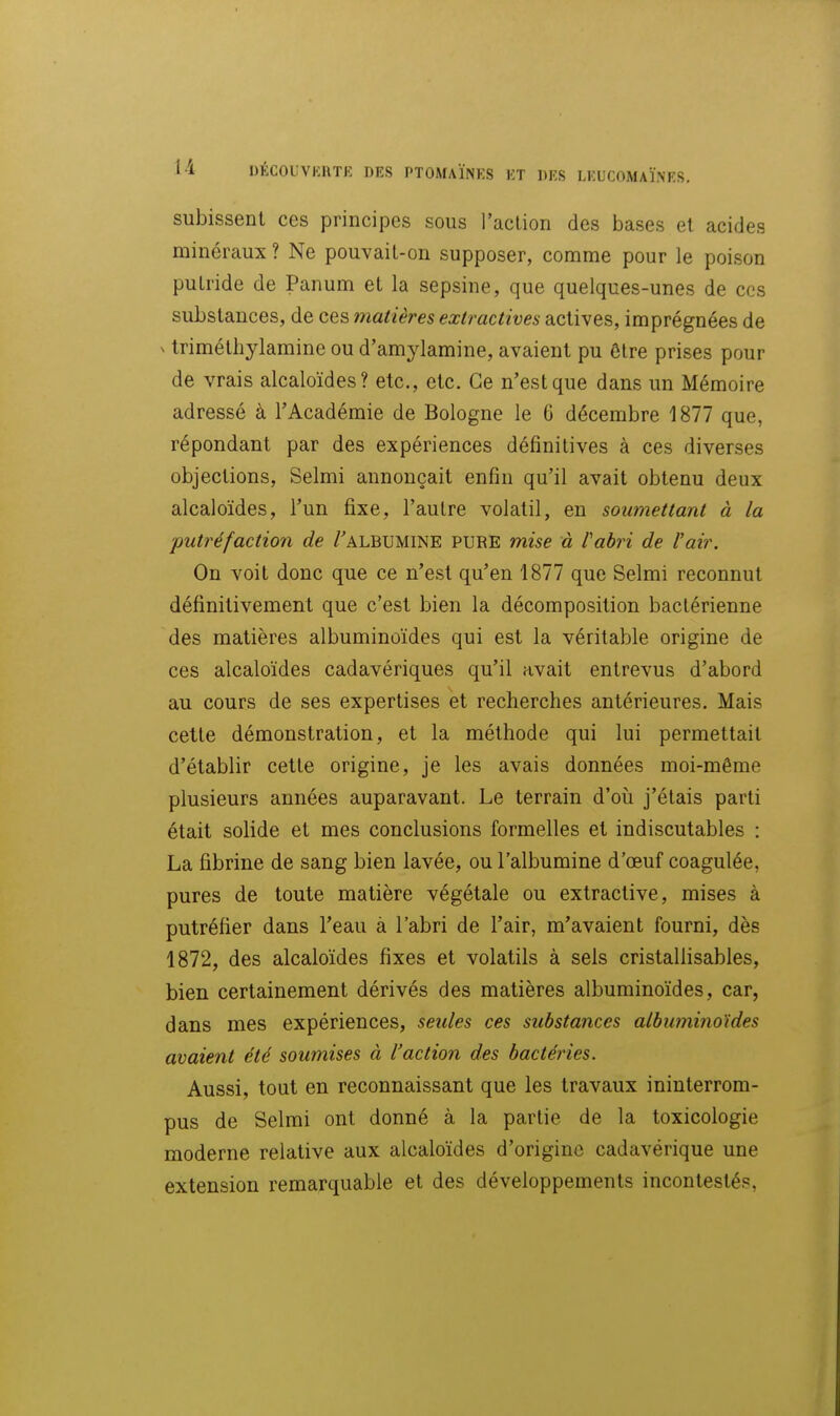 subissent ces principes sous l'action des bases et acides minéraux ? Ne pouvait-on supposer, comme pour le poison putride de Panum et la sepsine, que quelques-unes de ces substances, de ces matières extractives actives, imprégnées de ^ triméthylamine ou d'amylamine, avaient pu être prises pour de vrais alcaloïdes? etc., etc. Ce n'est que dans un Mémoire adressé à l'Académie de Bologne le 6 décembre 1877 que, répondant par des expériences définitives à ces diverses objections, Selmi annonçait enfin qu'il avait obtenu deux alcaloïdes, l'un fixe, l'autre volatil, en soumettant à la •putréfaction de /'albumine pure mise à l'abri de l'air. On voit donc que ce n'est qu'en 1877 que Selmi reconnut définitivement que c'est bien la décomposition bactérienne des matières albuminoïdes qui est la véritable origine de ces alcaloïdes cadavériques qu'il avait entrevus d'abord au cours de ses expertises et recherches antérieures. Mais cette démonstration, et la méthode qui lui permettait d'établir cette origine, je les avais données moi-même plusieurs années auparavant. Le terrain d'où j'étais parti était solide et mes conclusions formelles et indiscutables : La fibrine de sang bien lavée, ou l'albumine d'ceuf coagulée, pures de toute matière végétale ou extractive, mises à putréfier dans l'eau à l'abri de l'air, m'avaient fourni, dès 1872, des alcaloïdes fixes et volatils à sels cristallisables, bien certainement dérivés des matières albuminoïdes, car, dans mes expériences, seules ces substances albuminoïdes avaient été soumises à l'action des bactéries. Aussi, tout en reconnaissant que les travaux ininterrom- pus de Selmi ont donné à la partie de la toxicologie moderne relative aux alcaloïdes d'origine cadavérique une extension remarquable et des développements incontestés,