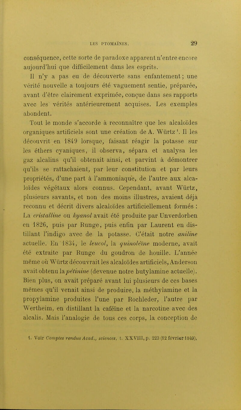 conséquence, celte sorte de paradoxe apparent n'entre encore aujourd'hui que difficilement dans les esprits. Il n'y a pas eu de découverte sans enfantement ; une vérité nouvelle a toujours été vaguement sentie, préparée, avant d'être clairement exprimée, conçue dans ses rapports avec les vérités antérieurement acquises. Les exemples abondent. Tout le monde s'accorde à reconnaître que les alcaloïdes organiques artificiels sont une création de A. Wûrtz'. Il les découvrit en 1849 lorsque, faisant réagir la potasse sur les étliers cyaniques, il observa, sépara et analysa les gaz alcalins qu'il obtenait ainsi, et parvint à démontrer qu'ils se rattachaient^ par leur constitution et par leurs propriétés, d'une part à l'ammoniaque, de l'autre aux alca- loïdes végétaux alors connus. Cependant, avant Wiirtz, plusieurs savants, et non des moins illustres, avaient déjà reconnu et décrit divers alcaloïdes artificiellement formés : La cristalline ou kxjanol avait été produite par Unverdorben en 1826, puis par Runge, puis enfin par Laurent en dis- tillant l'indigo avec de la potasse. C'était notre aniline actuelle. En 1834, le leucol, la quinoléîne moderne, avait été extraite par Runge du goudron de houille. L'année même oii Wûrtz découvrait les alcaloïdes artificiels, Anderson avait obtenu la j-jt^^zVime (devenue notre butylamine actuelle). Bien plus, on avait préparé avant lui plusieurs de ces bases mêmes qu'il venait ainsi de produire, la méthylamine et la propylamine produites l'une par Rochleder, l'autre par Wertheim, en distillant la caféïne et la narcotine avec des alcalis. Mais l'analogie de tous ces corps, la conception de 1. Voir Comptes rendus Acad., sciences, l. XXViII,p. 223 (12 février 18/i9),