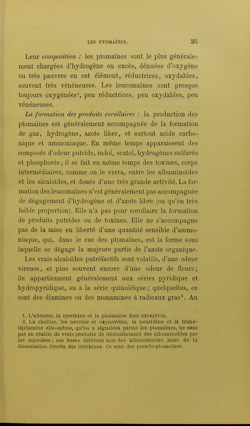 Leur composition : les ptomaïnes sont le plus générale- ment chargées d'hydrogène en excès, dénuées d'oxygène ou très pauvres en cet élément, réductrices, oxydables, souvent très vénéneuses. Les leucomaïnes sont presque toujours oxygénées*, peu réductrices, peu oxydables, peu vénéneuses. La formation des produits corollaires : la production des ptomaïnes est généralement accompagnée de la formation de gaz, hydrogène, azote libre, et surtout acide carbo- nique et ammoniaque. En même temps apparaissent des composés d'odeur putride, indol, scatol, hydrogènes sulfurés et phosphorés ; il se fait en même temps des toxines, corps intermédiaires, comme on le verra, entre les albuminoïdes et les alcaloïdes, et doués d'une très grande activité. La for- mation des leucomaïnes n'est généralement pas accompagnée de dégagement d'hydrogène et d'azote libre (ou qu'en très faible proportion). Elle n'a pas pour corollaire la formation de produits putrides ou de toxines. Elle ne s'accompagne pas de la mise en liberté d'une quantité sensible d'ammo- niaque, qui, dans le cas des ptomaïnes, est la forme sous laquelle se dégage la majeure partie de l'azote organique. Les vrais alcaloïdes putréfactifs sont volatils, d'une odeur vireuse, et plus souvent encore d'une odeur de fleurs; ils appartiennent généralement aux séries pyridique et hydropyridique, ou à la série quinoléïque ; quelquefois, ce sont des diamines ou des monamines à radicaux gras*. Au 1. L'adénine, la spermine et la plasmaïne font exception. 2. La choline, les névrine et oxynévrine, la neuridine et la trimé- thylamiae elle-même, qu'où a signalées parmi les ptomaïnes, ne sont pas en réalité de vrais produits de dédoublement des albuminoïdes par les microbes; ces bases dérivent non des albuminoïdes. mais de la dissociation directe des lécithines. Ce sont des pseudo-ptomaïnes.