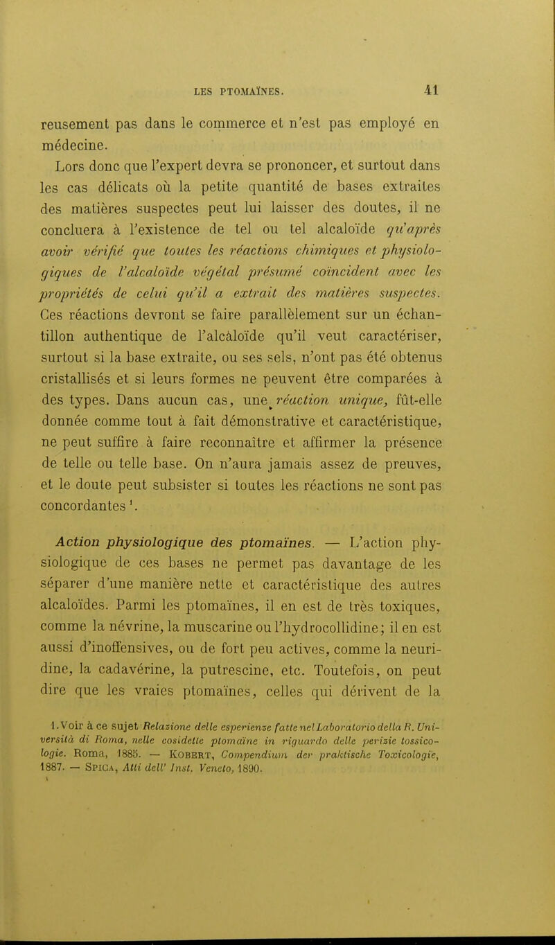 reusement pas dans le commerce et n'est pas employé en médecine. Lors donc que l'expert devra se prononcer, et surtout dans les cas délicats où la petite quantité de bases extraites des matières suspectes peut lui laisser des doutes, il ne concluera à Texistence de tel ou tel alcaloïde qu'après avoir vérifié que toutes les réactions chimiques et physiolo- giques de l'alcaloïde végétal présumé coïncident avec les propriétés de celui qu'il a extrait des matières suspectes. Ces réactions devront se faire parallèlement sur un échan- tillon authentique de l'alcàloïde qu'il veut caractériser, surtout si la base extraite, ou ses sels, n'ont pas été obtenus cristallisés et si leurs formes ne peuvent être comparées à des types. Dans aucun cas, une^ réaction unique, fût-elle donnée comme tout à fait démonstrative et caractéristique, ne peut suffire à faire reconnaître et affirmer la présence de telle ou telle base. On n'aura jamais assez de preuves, et le doute peut subsister si toutes les réactions ne sont pas concordantes '. Action physiologique des ptomaïnes. — L'action phy- siologique de ces bases ne permet pas davantage de les séparer d'une manière nette et caractéristique des autres alcaloïdes. Parmi les ptomaïnes, il en est de très toxiques, comme la névrine, la muscarine ou l'hydrocollidine; il en est aussi d'inoffensives, ou de fort peu actives, comme la neuri- dine, la cadavérine, la putrescine, etc. Toutefois, on peut dire que les vraies ptomaïnes, celles qui dérivent de la •l.Voir à ce sujet iîeiazione délie esperienze fatle nelLaboratoriodélia R. Uni- versilà di Roma, nelle cosidelle plomdine in riguardo délie perizie tossico- logie. Roma, I88b. — KOBERT, Coinpendiwn dcr praktische Toxicologie, 1887. — Spiga, Atli delV Inst. Vcnelo, 1890.