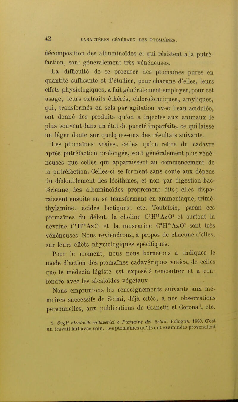 décomposition des albuminoïdes et qui résistent à la putré- faction, sont généralement très vénéneuses. La difficulté de se procurer des ptomaïnes pures en quantité suffisante et d'étudier, pour chacune d'elles, leurs effets physiologiques, a fait généralement employer, pour cet usage, leurs extraits éthérés, chloroformiques, amyliques, qui, transformés en sels par agitation avec l'eau acidulée, ont donné des produits qu'on a injectés aux animaux le plus souvent dans un état de pureté imparfaite, ce qui laisse un léger doute sur quelques-uns des résultats suivants. Les ptomaïnes vraies, celles qu'on retire du cadavre après putréfaction prolongée, sont généralement plus véné- neuses que celles qui apparaissent au commencement de la putréfaction. Celles-ci se forment sans doute aux dépens du dédoublement des lécithines, et non par digestion bac- térienne, des albuminoïdes proprement dits; elles dispa- raissent ensuite en se transformant en ammoniaque, trimé- thylamine, acides lactiques, etc. Toutefois, parmi ces ptomaïnes du début, la choline G*HAzO^ et surtout la névrine G*H''AzO et la muscarine C»HAzO' sont très vénéneuses. Nous reviendrons, à propos de chacune d'elles, sur leurs effets physiologiques spécifiques. Pour le moment, nous nous bornerons à indiquer le mode d'action des ptomaïnes cadavériques vraies, de celles que le médecin légiste est exposé à rencontrer et à con- fondre avec les alcaloïdes végétaux. Nous empruntons les renseignements suivants aux mé- moires successifs de Selmi, déjà cités, à nos observations personnelles, aux publications de Gianetti et Gorona', etc. i. Sugli alcalotdi cadaverici o Ptomaïne del Selmi. Bologna, 1880. C'est un travail fait avec soin. Les ptomaïnes qu'ils ont examinées provenaient