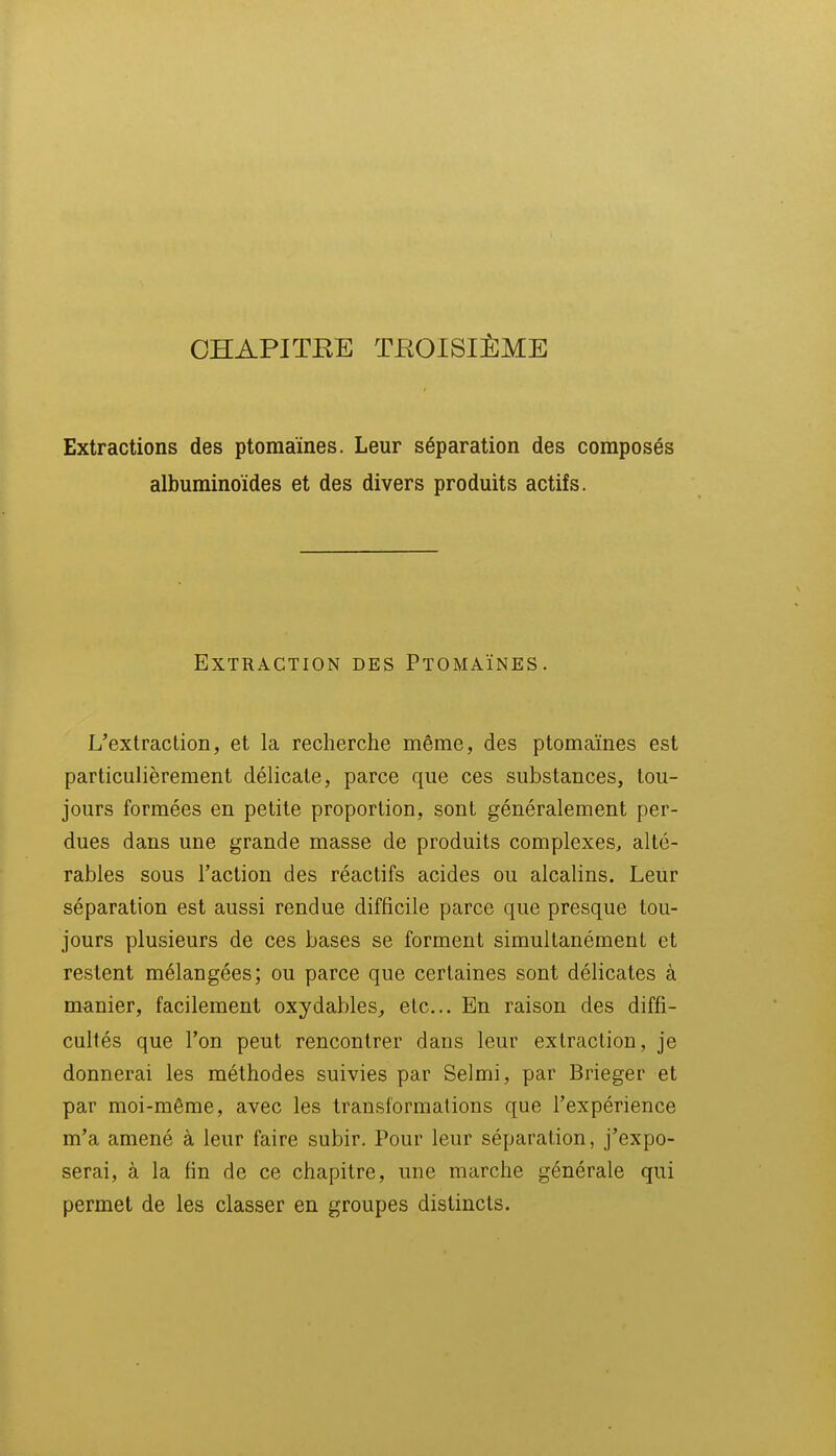 CHAPITRE TBOISIÈME Extractions des ptomaïnes. Leur séparation des composés albuminoïdes et des divers produits actifs. Extraction des Ptomaïnes. L'extraction, et la recherche même, des ptomaïnes est particulièrement délicate, parce que ces substances, tou- jours formées en petite proportion, sont généralement per- dues dans une grande masse de produits complexes, alté- rables sous l'action des réactifs acides ou alcalins. Leur séparation est aussi rendue difficile parce que presque tou- jours plusieurs de ces bases se forment simultanément et restent mélangées; ou parce que certaines sont délicates à manier, facilement oxydables, etc.. En raison des diffi- cultés que l'on peut rencontrer dans leur extraction, je donnerai les méthodes suivies par Selmi, par Brieger et par moi-même, avec les transformations que l'expérience m'a amené à leur faire subir. Pour leur séparation, j'expo- serai, à la fin de ce chapitre, une marche générale qui permet de les classer en groupes distincts.