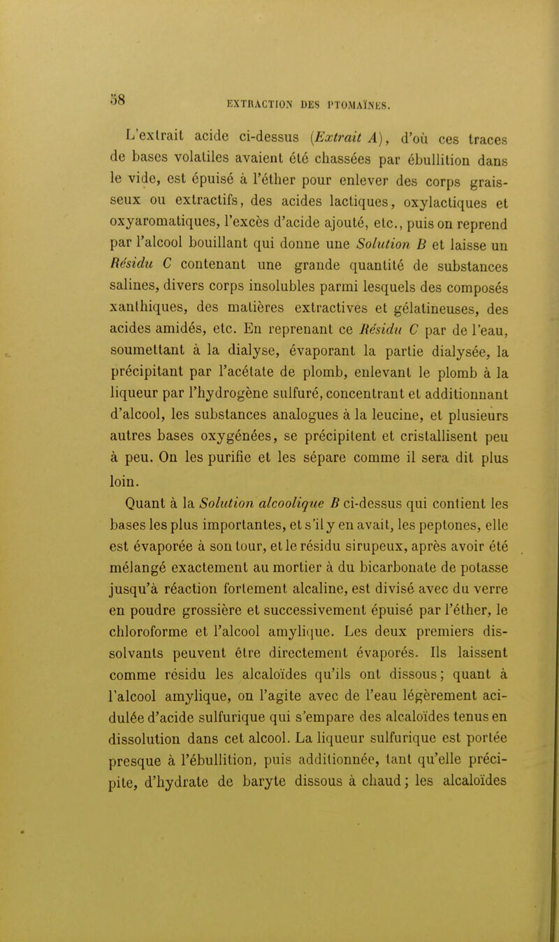EXTRACTION DES PTOMAÏNES. L'extrait acide ci-dessus [Extrait A), d'où ces traces de bases volatiles avaient été chassées par ébuUition dans le vide, est épuisé à l'éther pour enlever des corps grais- seux ou extractifs, des acides lactiques, oxylactiques et oxyaromatiques, l'excès d'acide ajouté, etc., puis on reprend par l'alcool bouillant qui donne une Solution B et laisse un Résidu C contenant une grande quantité de substances salines, divers corps insolubles parmi lesquels des composés xanthiques, des matières exlractives et gélatineuses, des acides amidés, etc. En reprenant ce Hésidu C par de l'eau, soumettant à la dialyse, évaporant la partie dialysée, la précipitant par l'acétate de plomb, enlevant le plomb à la liqueur par l'hydrogène sulfuré, concentrant et additionnant d'alcool, les substances analogues à la leucine, et plusieurs autres bases oxygénées, se précipitent et cristallisent peu à peu. On les purifie et les sépare comme il sera dit plus loin. Quant à la Solution alcoolique B ci-dessus qui contient les bases les plus importantes, et s'il y en avait, les peplones, elle est évaporée à son tour, elle résidu sirupeux, après avoir été mélangé exactement au mortier à du bicarbonate de potasse jusqu'à réaction fortement alcaline, est divisé avec du verre en poudre grossière et successivement épuisé par l'éther, le chloroforme et l'alcool amyli(iue. Les deux premiers dis- solvants peuvent être directement évaporés. Ils laissent comme résidu les alcaloïdes qu'ils ont dissous ; quant à l'alcool amylique, on l'agite avec de l'eau légèrement aci- dulée d'acide sulfurique qui s'empare des alcaloïdes tenus en dissolution dans cet alcool. La liqueur sulfurique est portée presque à l'ébuUition, puis additionnée, tant qu'elle préci- pite, d'hydrate de baryte dissous à chaud ; les alcaloïdes
