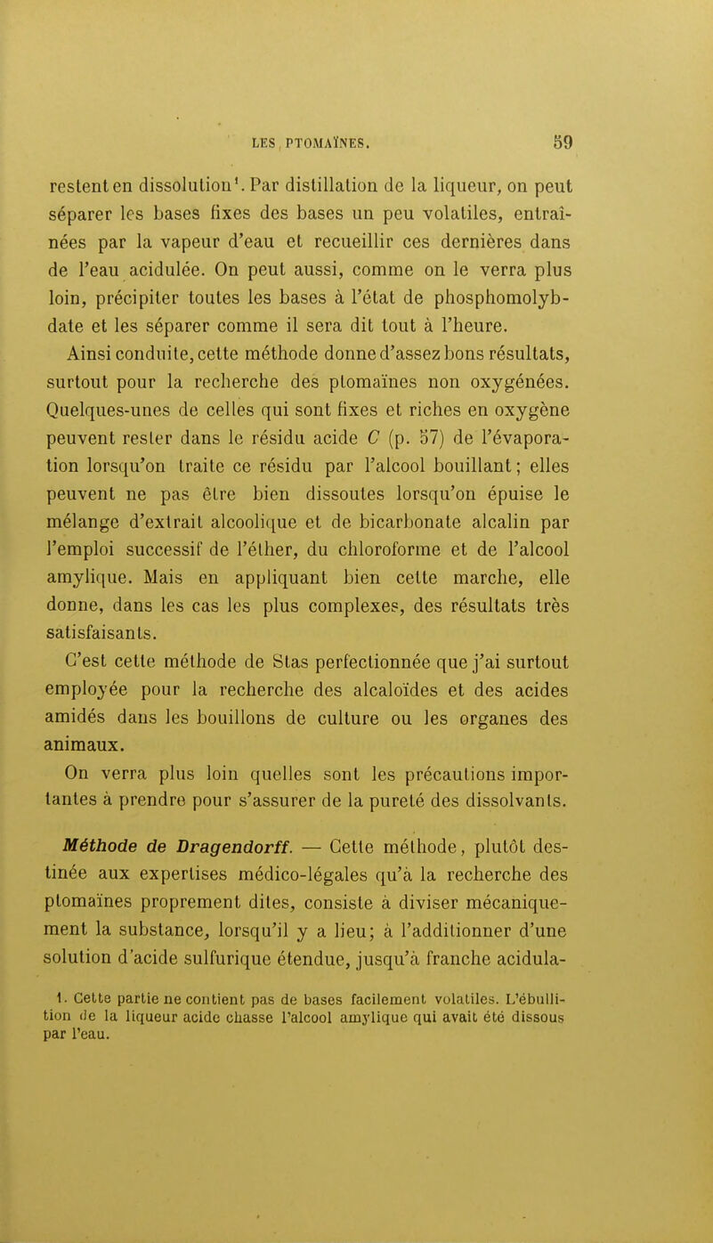 restent en dissolution'. Par distillation de la liqueur, on peut séparer les bases fixes des bases un peu volatiles, entraî- nées par la vapeur d'eau et recueillir ces dernières dans de l'eau acidulée. On peut aussi, comme on le verra plus loin, précipiter toutes les bases à l'état de phosphomolyb- date et les séparer comme il sera dit tout à l'heure. Ainsi conduite, cette méthode donne d'assez bons résultats, surtout pour la recherche des ptomaïnes non oxygénées. Quelques-unes de celles qui sont fixes et riches en oxygène peuvent rester dans le résidu acide C (p. 57) de l'évapora- tion lorsqu'on traite ce résidu par l'alcool bouillant ; elles peuvent ne pas être bien dissoutes lorsqu'on épuise le mélange d'extrait alcoolique et de bicarbonate alcalin par l'emploi successif de l'élher, du chloroforme et de l'alcool amyhque. Mais en appliquant bien cette marche, elle donne, dans les cas les plus complexes, des résultats très satisfaisants. C'est cette méthode de Stas perfectionnée que j'ai surtout employée pour la recherche des alcaloïdes et des acides amidés dans les bouillons de culture ou les organes des animaux. On verra plus loin quelles sont les précautions impor- tantes à prendre pour s'assurer de la pureté des dissolvants. Méthode de Dragendorff. — Celte méthode, plutôt des- tinée aux expertises médico-légales qu'à la recherche des ptomaïnes proprement dites, consiste à diviser mécanique- ment la substance, lorsqu'il y a lieu; à l'additionner d'une solution d'acide sulfurique étendue, jusqu'à franche acidula- 1. Celte partie ne contient pas de bases facilement volatiles. L'ébuUi- tion (Je la liqueur acide chasse l'alcool amylique qui avait été dissous par l'eau.