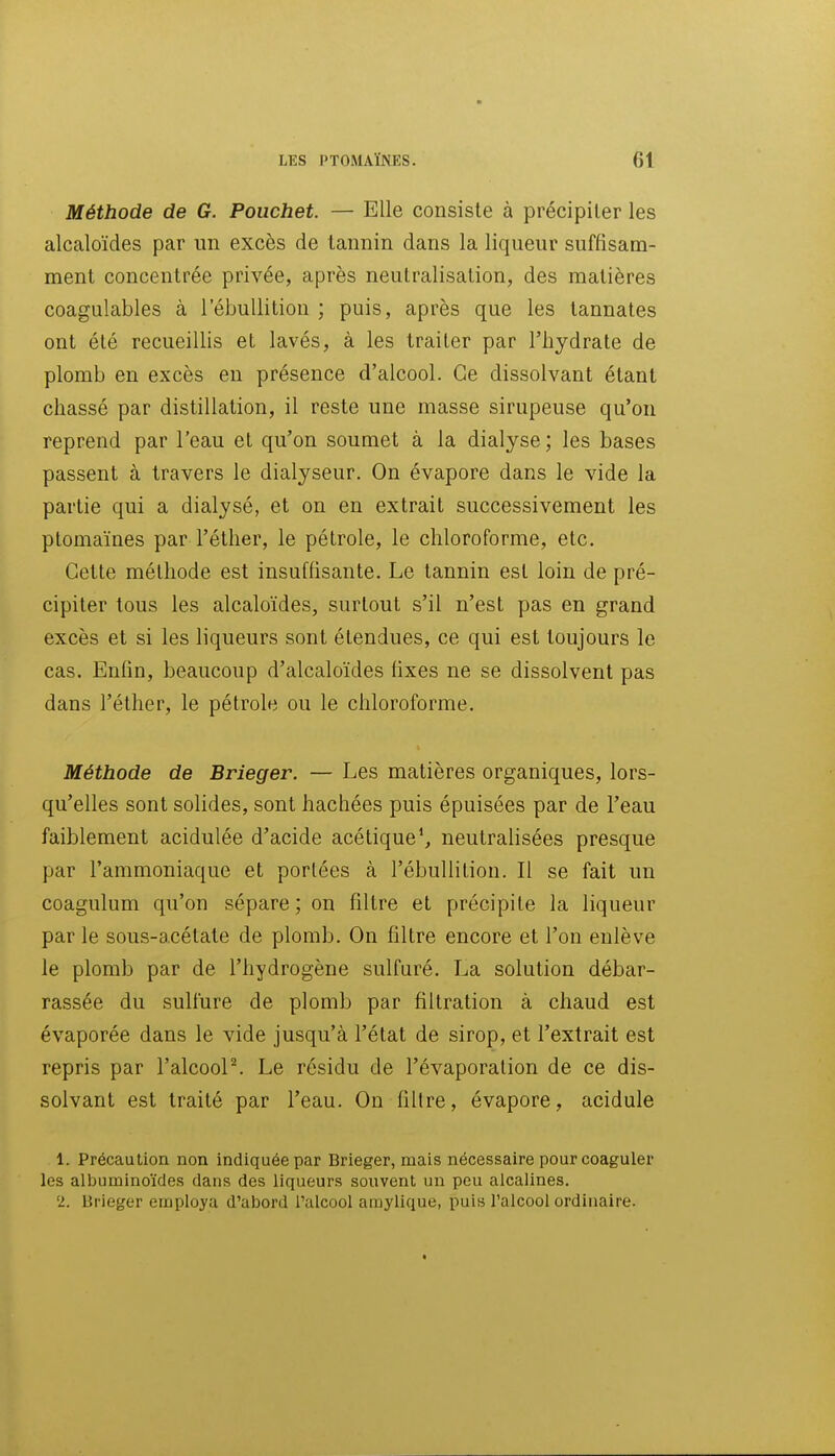Méthode de G. Pouchet. — Elle consiste à précipiter les alcaloïdes par un excès de tannin dans la liqueur suffisam- ment concentrée privée, après neutralisation, des matières coagulables à l'ébuUition ; puis, après que les tannâtes ont été recueillis et lavés, à les traiter par l'hydrate de plomb en excès en présence d'alcool. Ce dissolvant étant chassé par distillation, il reste une masse sirupeuse qu'on reprend par l'eau et qu'on soumet à la dialyse ; les bases passent à travers le dialyseur. On évapore dans le vide la partie qui a dialysé, et on en extrait successivement les ptomaïnes par l'éther, le pétrole, le chloroforme, etc. Cette méthode est insuffisante. Le tannin est loin de pré- cipiter tous les alcaloïdes, surtout s'il n'est pas en grand excès et si les liqueurs sont étendues, ce qui est toujours le cas. Enfin, beaucoup d'alcaloïdes fixes ne se dissolvent pas dans l'éther, le pétrole ou le chloroforme. Méthode de Brieger. — Les matières organiques, lors- qu'elles sont solides, sont hachées puis épuisées par de l'eau faiblement acidulée d'acide acétique S neutralisées presque par l'ammoniaque et portées à l'ébuUition. Il se fait un coagulum qu'on sépare; on filtre et précipite la liqueur par le sous-acétate de plomb. On filtre encore et l'on enlève le plomb par de l'hydrogène sulfuré. La solution débar- rassée du sulfure de plomb par filtration à chaud est évaporée dans le vide jusqu'à l'état de sirop, et l'extrait est repris par l'alcooP. Le résidu de l'évaporation de ce dis- solvant est traité par l'eau. On fillre, évapore, acidulé 1. Précaution non indiquée par Brieger, mais nécessaire pour coaguler les albuminoïdes dans des liqueurs souvent un peu alcalines. 2. Brieger employa d'abord l'alcool amylique, puis l'alcool ordinaire.