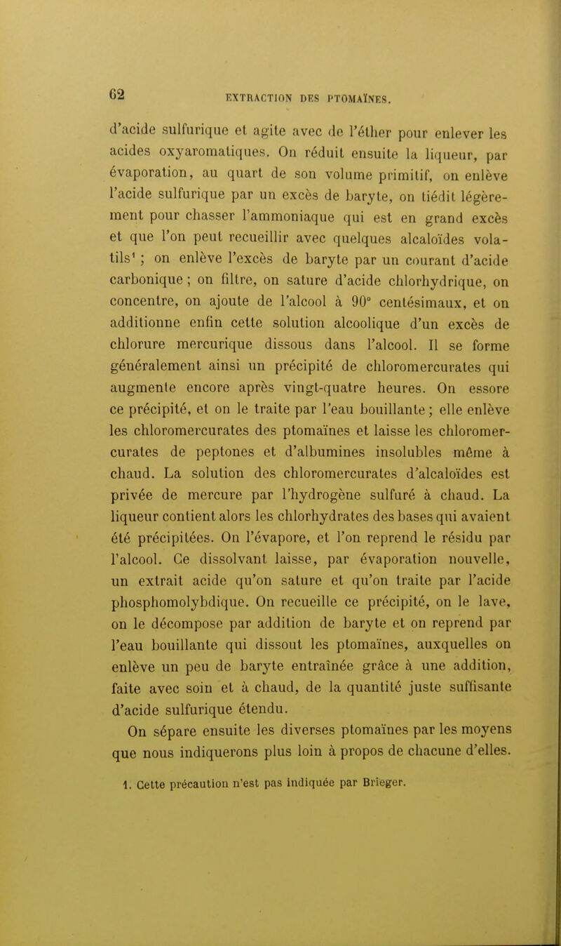 EXTRACTION DES l'TOMAÏNES, d'acide sulfurique et agite avec de l'éther pour enlever les acides oxyaromatiques. On réduit ensuite la liqueur, par évaporation, au quart de son volume primitif, on enlève l'acide sulfurique par un excès de baryte, on tiédit légère- ment pour chasser l'ammoniaque qui est en grand excès et que l'on peut recueillir avec quelques alcaloïdes vola- tils' ; on enlève l'excès de baryte par un courant d'acide carbonique ; on filtre, on sature d'acide clilorhydrique, on concentre, on ajoute de l'alcool à 90° centésimaux, et on additionne enfin cette solution alcoolique d'un excès de chlorure mercurique dissous dans l'alcool. Il se forme généralement ainsi un précipité de chloromercurates qui augmente encore après vingt-quatre heures. On essore ce précipité, et on le traite par l'eau bouillante ; elle enlève les chloromercurates des ptomaïnes et laisse les chloromer- curates de peptones et d'albumines insolubles même à chaud. La solution des chloromercurates d'alcaloïdes est privée de mercure par l'hydrogène sulfuré à chaud. La liqueur contient alors les chlorhydrates des bases qui avaient été précipitées. On l'évaporé, et l'on reprend le résidu par l'alcool. Ce dissolvant laisse, par évaporation nouvelle, un extrait acide qu'on sature et qu'on traite par l'acide phosphomolybdique. On recueille ce précipité, on le lave, on le décompose par addition de baryte et on reprend par l'eau bouillante qui dissout les ptomaïnes, auxquelles on enlève un peu de baryte entraînée grâce à une addition, faite avec soin et à chaud, de la quantité juste suffisante d'acide sulfurique étendu. On sépare ensuite les diverses ptomaïnes par les moyens que nous indiquerons plus loin à propos de chacune d'elles. 1. Celle précaution n'est pas indiquée par Brieger.