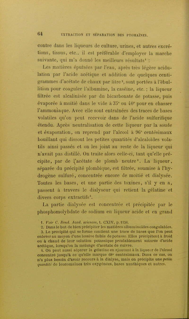 contre dans les liqueurs de culture, urines, et autres excré- tions, tissus, etc., il est préférable d'employer la marche suivante, qui m'a donné les meilleurs résultats' : Les matières épuisées par l'eau, après très légère acidu- lation par l'acide acétique et addition de quelques centi- grammes d'acétate de chaux par litre ^ sont portées à l'ébul- lition pour coaguler l'albumine, la caséine, etc. ; la liqueur filtrée est alcalinisée par du bicarbonate de potasse, puis évaporée à moitié dans le vide à 35° ou 40° pour en chasser l'ammoniaque. Avec elle sont entraînées des traces de bases volatiles qu'on peut recevoir dans de l'acide suifurilique étendu. Après neutralisation de cette liqueur par la soude et évaporation, on reprend par l'alcool à 96° centésimaux bouillant qui dissout les petites quantités d'alcaloïdes vola- tils ainsi passés et on les joint au reste de la liqueur qui n'avait pas distillé. On traite alors celle-ci, tant qu'elle pré- cipite, par de l'acétate de plomb neutre\ La liqueur, séparée du précipité plombique, est filtrée, soumise à l'hy- drogène sulfuré, concentrée encore de moitié et dialysée. Toutes les bases, et une partie des toxines, s'il y en a, passent à travers le dialyseur qui retient la gélatine et divers corps extractifs*. La partie dialysée est concentrée et précipitée par le phosphomolybdate de sodium en liqueur acide et en grand 1. Voir C. Rend. Acad. sciences, t. GXIV, p. 1156. 2. Dans le but de bien précipiter les matières albuminoïdes coagulables. 3. Le précipité qui se forme contient une trace de bases que l'on peut enlever au moyen d'une lessive faible dépotasse. Elles précipitent à froid ou à chaud de leur solution potassique préalablement saturée d'acide acétique, lorsqu'on la mélange d'acétate de cuivre. 4. On peut aussi séparer la gélatine en ajoutant à la liqueur de l'alcool concentré jusqu'à ce qu'elle marque 68» centésimaux. Dans ce cas, on n'a plus besoin d'avoir recours à la dialyse, mais on précipite une petite qtiantilc de leucomaïnes très oxygénées, bases xanthiqnes et autres.