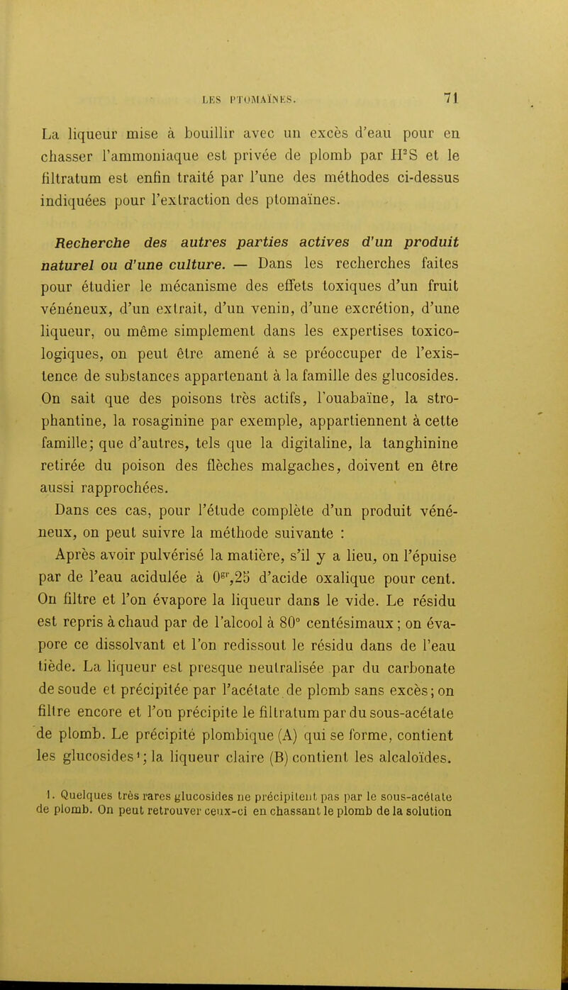 La liqueur mise à bouillir avec un excès d'eau pour en chasser l'ammoniaque est privée de plomb par PFS et le filtratum est enfin traité par l'une des méthodes ci-dessus indiquées pour l'extraction des ptomaïnes. Recherche des autres parties actives d'un produit naturel ou d'une culture. — Dans les recherches faites pour étudier le mécanisme des effets toxiques d'un fruit vénéneux, d'un extrait, d'un venin, d'une excrétion, d'une liqueur, ou même simplement dans les expertises toxico- logiques, on peut être amené à se préoccuper de l'exis- tence de substances appartenant à la famille des glucosides. On sait que des poisons très actifs, l'ouabaïne, la stro- phantine, la rosaginine par exemple, appartiennent à cette famille; que d'autres, tels que la digitaline, la tanghinine retirée du poison des flèches malgaches, doivent en être aussi rapprochées. Dans ces cas, pour l'étude complète d'un produit véné- neux, on peut suivre la méthode suivante : Après avoir pulvérisé la matière, s'il y a lieu, on l'épuisé par de l'eau acidulée à 0^'',25 d'acide oxalique pour cent. On filtre et l'on évapore la liqueur dans le vide. Le résidu est repris à chaud par de l'alcool à 80 centésimaux ; on éva- pore ce dissolvant et l'on redissout le résidu dans de l'eau tiède. La liqueur est presque neutralisée par du carbonate de soude et précipitée par l'acétate de plomb sans excès; on filtre encore et l'on précipite le filtratum par du sous-acétate de plomb. Le précipité plombique (A) qui se forme, contient les glucosides 1; la liqueur claire (B) contient les alcaloïdes. 1. Quelques très rares glucosides ne précipitent pas par le sous-acélale de plomb. On peut retrouver ceux-ci en chassant le plomb de la solution