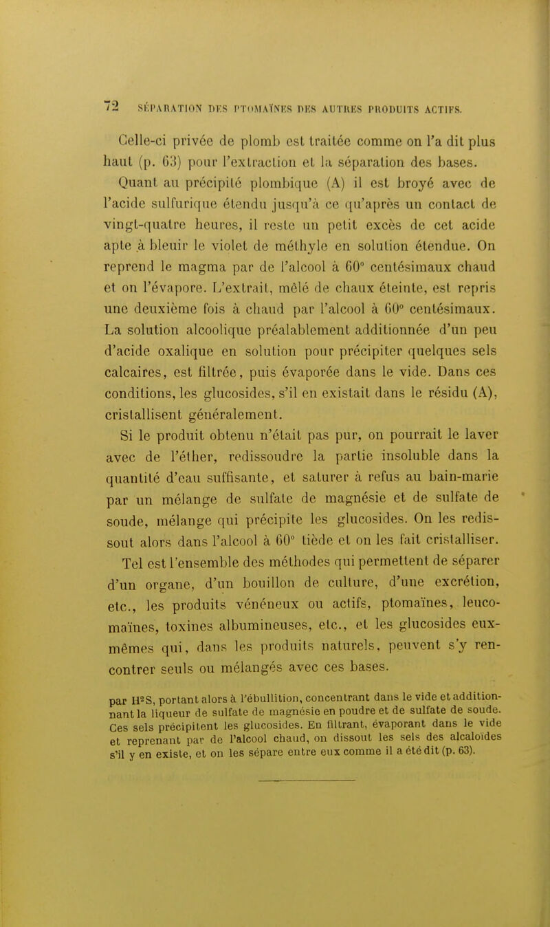 2 SEPARATION DKS PTdMAÏNES PUS AUTRES PIIODUITS ACTIFS. Celle-ci privée de plomb est traitée comme on l'a dit plus haut (p. g;]) pour l'extraction et la séparation des bases. Quant au précipité plombique (A) il est broyé avec de l'acide sulfurique étendu jusqu'à ce qu'après un contact de vingt-quatre heures, il reste un petit excès de cet acide apte à bleuir le violet de méthyle en solution étendue. On reprend le magma par de l'alcool à 60° centésimaux chaud et on l'évaporé. L'extrait, mêlé de chaux éteinte, est repris une deuxième fois à chaud par l'alcool à 60° centésimaux. La solution alcoolique préalablement additionnée d'un peu d'acide oxalique en solution pour précipiter quelques sels calcaires, est filtrée, puis évaporée dans le vide. Dans ces conditions, les glucosides, s'il en existait dans le résidu (A), cristallisent généralement. Si le produit obtenu n'était pas pur, on pourrait le laver avec de l'éther, redissoudre la partie insoluble dans la quantité d'eau suffisante, et saturer à refus au bain-marie par un mélange de sulfate de magnésie et de sulfate de soude, mélange qui précipite les glucosides. On les redis- sout alors dans l'alcool à 60 tiède et on les fait cristalliser. Tel est l'ensemble des méthodes qui permettent de séparer d'un organe, d'un bouillon de culture, d'une excrétion, etc., les produits vénéneux ou actifs, ptomaïnes, leuco- maïnes, toxines albumineuses, etc., et les glucosides eux- mêmes qui, dans les produits naturels, peuvent s'y ren- contrer seuls ou mélangés avec ces bases. par ll^S, portant alors à l'ébuUition, concentrant dans le vide et addition- nant la liqueur de sulfate de magnésie en poudre et de sulfate de soude. Ces sels précipitent les glucosides. En filtrant, évaporant dans le vide et reprenant par de l'alcool chaud, on dissout les sels des alcaloïdes s'il y en existe, et on les sépare entre eux comme il a été dit (p. 63).