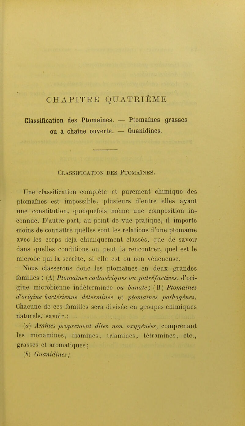 I CHAPITRE QUATRIÈME Classification des Ptomaïnes. — Ptomaïnes grasses ou à chaîne ouverte. — Guanidines. Classification des Ptomaïnes. Une classification complète et purement chimique des ptomaïnes est impossible, plusieurs d'entre elles ayant une constitution, quelquefois même une composition in- connue. D'autre part, au point de vue pratique, il importe •moins de connaître quelles sont les relations d'une ptomaïne avec les corps déjà chimiquement classés, que de savoir dans quelles conditions on peut la rencontrer, quel est le microbe qui la secrète, si elle est ou non vénéneuse. Nous classerons donc les ptomaïnes en deux grandes familles : (A) Ptomaïnes cadavériques ou putréfactives, d'ori- gine microbienne indéterminée ou banale; (B) Ptomaïnes d'origine bactérienne déterminée et ptomaïnes pathogènes. Chacune de ces familles sera divisée en groupes chimiques naturels, savoir .: , («) Aminés proprement dites non oxygénées, comprenant les monamines, diamines, Iriamines, létramines, etc., grasses et aromaliques; [b] Guanidines;
