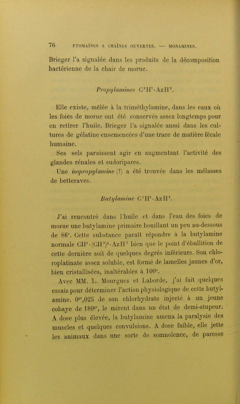 Brieger l'a signalée dans les produits de la décomposition bactérienne de la chair de morue. Propi/lamines G'• AzH '. Elle existe, mêlée à la Irimélhylamine, dans les eaux où les foies de morue ont été conservés assez longtemps pour en retirer l'huile. Brieger l'a signalée aussi dans les cul- tures de gélatine ensemencées d'une trace de matière fécale humaine. Ses sels paraissent agir en augmentant l'activité des glandes rénales et sudoripares. Une isopropylamine (?) a été trouvée dans les mélasses de betteraves. Buhjlamine G^tP AzH'. J'ai rencontré dans l'huile et dans l'eau des foies de morue une bulylamine primaire bouillant un peu au-dessous de 86. Cetle substance paraît répondre à la butylamine normale C1P.(CIP)='-AzH' bien que le point d'ébullition de celle dernière soit de quelques degrés inférieurs. Son chlo- roplalinale assez soluble, est formé de lamelles jaunes d'or, bien cristallisées, inaltérables à 100°. Avec MM. L. Mourgues et Laborde, j'ai fait quelques essais pour déterminer l'action physiologique de celte butyl- amine. 0«'',02b de son chlorhydrate injecté à un jeune cobaye de 180^'', le mirent dans un état de demi-stupeur. A dose plus élevée, la butylamine amena la paralysie des muscles et quelques convulsions. A dose faible, elle jette les animaux dans une sorte de somnolence, de paresse