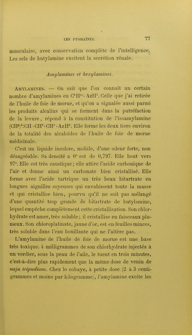 musculaire, avec conservation complète de l'intelligence^ Les sels de butylamine excitent la sécrétion rénale. Amylamines et hexylamines. Amylamines. — On sait que l'on connaît un certain nombre d'amylamines en G!! - A.zH-. Celle que j'ai retirée de l'huile de foie de morue, et qu'on a signalée aussi parmi les produits alcalins qui se forment dans la putréfaction de la levure, répond à la constitution de l'isoamylamine (GH»)':GH -CH'-CIP • AzH\ Elle forme les deux tiers environ de la totalité des alcaloïdes de l'huile de foie de morue médicinale. G'est un liquide incolore, mobile, d'une odeur forte, non désagréable. Sa densité a 0° est de 0,797. Elle bout vers 97°. Elle est très caustique; elle attire l'acide carbonique de l'air et donne ainsi un carbonate bien cristallisé. Elle forme avec l'acide tartrique un très beau bitartrate en longues aiguilles soyeuses qui envahissent toute la masse et qui cristallise bien, pourvu qu'il ne soit pas mélangé d'une quantité trop grande de bitartrate de butylamine, lequel empêche complètement cette cristallisation. Son chlor- hydrate est amer, très soluble ; il cristallise en faisceaux plu- meux. Son chloroplatinale, jaune d'or, est en feuilles minces, très soluble dans l'eau bouillante qui ne l'altère pas. L'amylamine de l'huile de foie de morue est une base très toxique, k milligrammes de son chlorhydrate injectés à un verdier, sous la peau de l'aile, le tuent en trois minutes, c'est-à-dire plus rapidement que la même dose de venin de naja tripudians. Ghez le cobaye, à petite dose (2 à 3 centi- grammes et moins par kilogramme), l'amylamine excite les