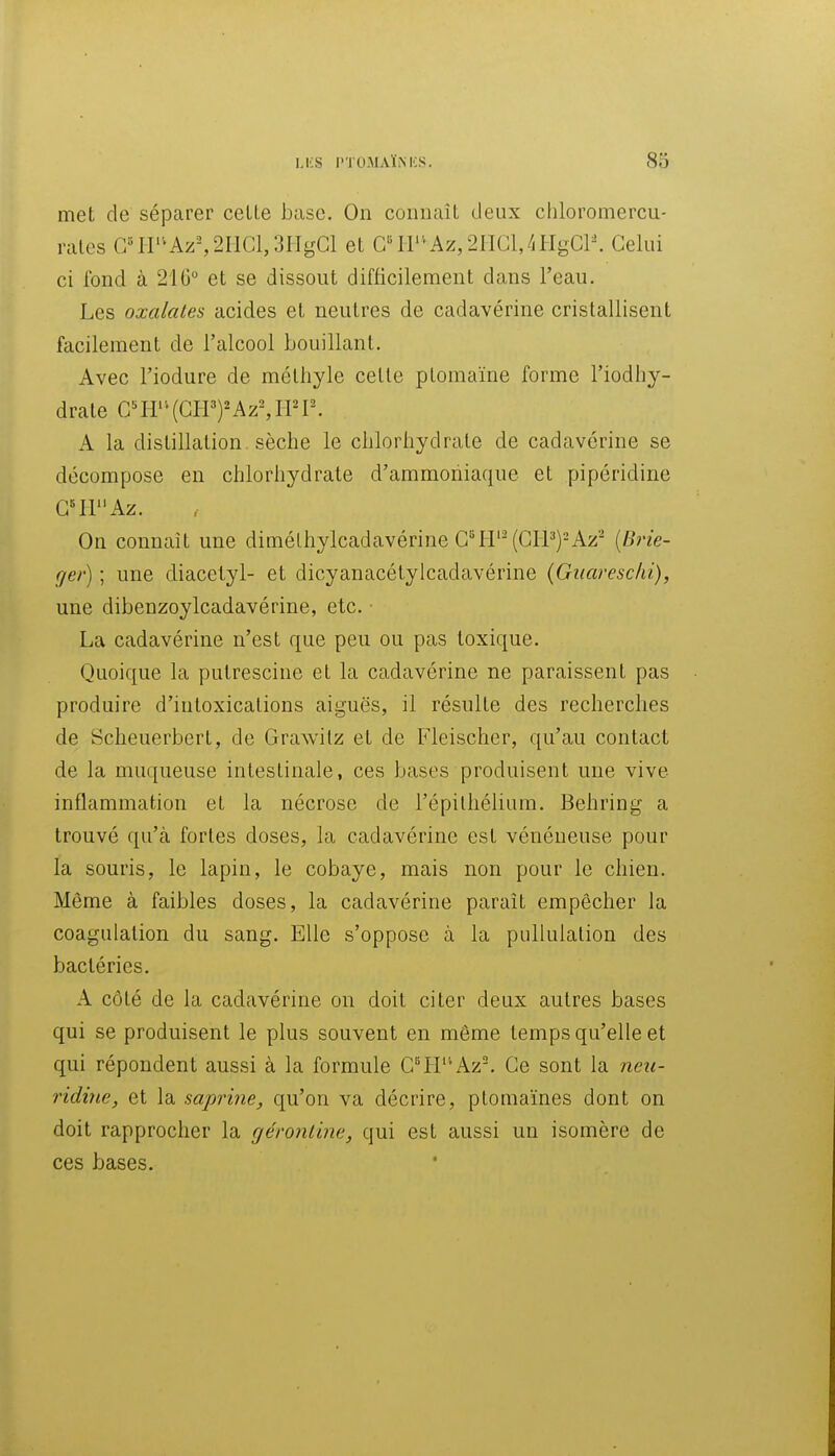 met de séparer celle base. On coniiaîl deux chloromercu- rales C/ir'^Az-, 21101,3HgGl et G'^ir'*Az,2PIGl,4HgCl-. Celui ci fond à 210° et se dissout difficilement dans l'eau. Les oxalates acides et neutres de cadavérine cristallisent facilement de l'alcool bouillant. Avec l'iodure de méthyle celle plomaïne forme l'iodhy- drale CnV'[mjKz\Wl\ A la distillation sèche le chlorhydrate de cadavérine se décompose en chlorhydrate d'ammoniaque et pipéridine G41Az. On connaît une dimélhylcadavérine G^II'^ (CPP)-Az^ [Brie- f/er) ; une diacetyl- et dicyanacélylcadavérine {Guaresclii), une dibenzoylcadavérine, etc. ■ La cadavérine n'est que peu ou pas toxique. Quoique la pulrescine et la cadavérine ne paraissent pas produire d'intoxications aiguës, il résulle des recherches de Scheuerbert, de Grawilz et de Fleischer, qu'au contact de la muqueuse intestinale, ces bases produisent une vive inflammation et la nécrose de l'épilhélium. Behring a trouvé qu'à fortes doses, la cadavérine est vénéneuse pour la souris, le lapin, le cobaye, mais non pour le chien. Même à faibles doses, la cadavérine paraît empêcher la coagulation du sang. Elle s'oppose à la pullulalion des bactéries. A côté de la cadavérine on doit citer deux autres bases qui se produisent le plus souvent en même temps qu'elle et qui répondent aussi à la formule G4i'''Az-. Ce sont la neu- ridine, et la saprine, qu'on va décrire, plomaïnes dont on doit rapprocher la géroniine, qui est aussi un isomère de ces bases.