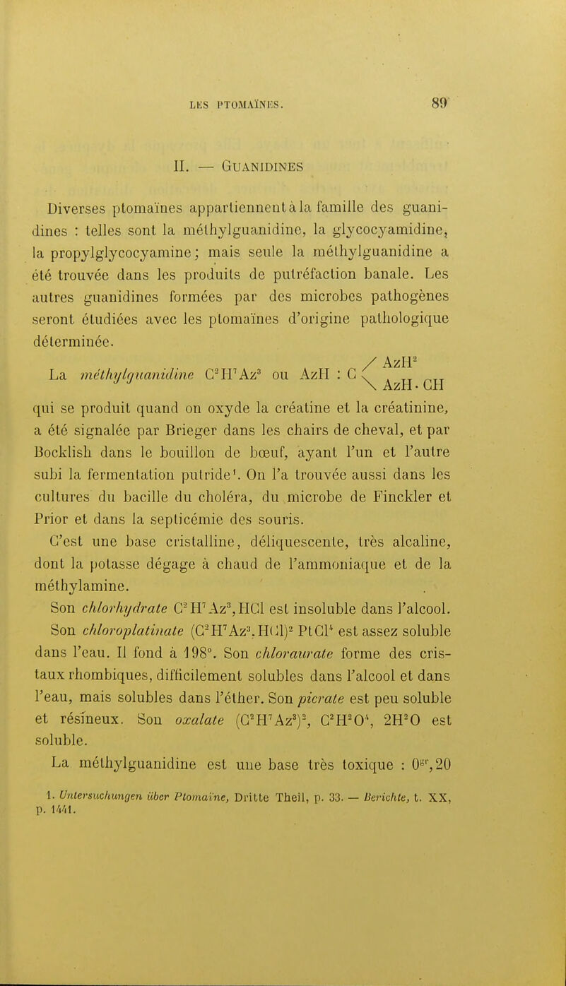 IL — GUANIDINES Diverses ptomaïnes apparliennenl à la famille des guani- dines : telles sont la méthylguanidine, la glycocyamidine, la propylglycocyamine ; mais seule la méthylguanidine a été trouvée dans les produits de putréfaction banale. Les autres guanidines formées par des microbes pathogènes seront étudiées avec les ptomaïnes d'origine pathologique déterminée. , * / AzR' La métliylguanidtne CrW k.'/? ou kzll : G ^ \ AzH • LH qui se produit quand on oxyde la créatine et la créatinine, a été signalée par Brieger dans les chairs de cheval, et par Bocklish dans le bouillon de bœuf, ayant l'un et l'autre subi la fermentation putride'. On l'a trouvée aussi dans les cultures du bacille du choléra, du microbe de Finckler et Prior et dans la septicémie des souris. C'est une base cristalline, déliquescente, très alcaline, dont la potasse dégage à chaud de l'ammoniaque et de la méthylamine. Son chlorhydrate C^LrAz^LICl est insoluble dans l'alcool. Son chloroplatinate (G^ffAz»,HGl)2 PtGP est assez soluble dans l'eau. Il fond à 198°. Son chloraurate forme des cris- taux rhombiques, difficilement solubles dans l'alcool et dans l'eau, mais solubles dans l'éther. Son picrate est peu soluble et résineux. Son oxalate (G'trAz')-, C'H'O'', 2H'0 est soluble. La méthylguanidine est une base très toxique : 0«'',20 1. Untersuchungen iiber Ptomaïne, Dritte Theil, p. 33. — Berichte, t. XX, p. Wil.