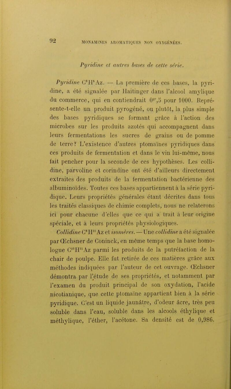 Pyridinc cl autres bases de celle série. Pyridine ClPAz. — La première de ces bases, la pyri- dine, a été signalée par Ilailinger dans l'alcool amylique du conimerce, qui en contiendrait O'^'jS pour 1000. Repré- sente-t-elle un produit pyrogéné, ou plutôt, la plus simple des bases pyridiques se formant grâce à l'action des microbes sur les produits azotés qui accompagnent dans leurs fermentations les sucres de grains ou de pomme de terre? L'existence d'autres ptomaïnes pyridiques dans ces produits de fermentation et dans le vin lui-même, nous fait pencher pour la seconde de ces hypothèses. Les coUi- dine, parvoline et corindine ont été d'ailleurs directement extraites des produits de la fermentation bactérienne des albuminoïdes. Toutes ces bases appartiennent à la série pyri- dique. Leurs propriétés générales étant décrites dans tous les traités classiques de chimie complets, nous ne relaterons ici pour chacune d'elles que ce qui a Irait à leur origine spéciale, et à leurs propriétés physiologiques. Collidine C^H Az et isomères. — Une collidine a été signalée par Œchsner de Coninck, en même temps que la base homo- logue C'LP'^Az parmi les produits de la putréfaction de la chair de poulpe. Elle fut retirée de ces matières grâce aux méthodes indiquées par l'auteur de cet ouvrage. Œchsner démontra par l'étude de ses propriétés, et notamment par l'examen du produit principal de son oxydation, l'acide nicotianique, que cette ptomaïne appartient bien à la série pyridique. C'est un liquide jaunâtre, d'odeur âcre, très peu soluble dans l'eau, soluble dans les alcools éthylique et méthylique, l'éther, l'acétone. Sa densité est de 0,986.
