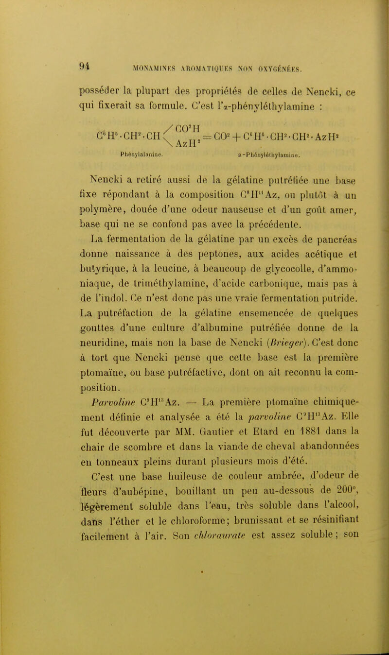 posséder la plupart des propriétés de celles de Nencki, ce qui fixerait sa formule. C'est ra-phényléthylamine : \AzH^ Phénylalanine. a-Phénylélliylamine. Nencki a retiré aussi de la gélatine putréfiée une hase fixe répondant à la composition G^tr'Az, ou plutôt à un polymère, douée d'une odeur nauseuse et d'un goût amer, base qui ne se confond pas avec la précédente. La fermentation de la gélatine par un excès de pancréas donne naissance à des peptones, aux acides acétique et butyrique, à la leucine, à beaucoup de glycocoUe, d'ammo- niaque, de trimétliylamine, d'acide carbonique, mais pas à de l'indol. Ce n'est donc pas une vraie fermentation putride. La putréfaction de la gélatine ensemencée de quelques gouttes d'une culture d'albumine putréfiée donne de la neuridine, mais non la base de Nencki {Brieget-). C'e&l donc à tort que Nencki pense que cetle base est la première ptomaïne, ou base pulréfaclive, dont on ait reconnu la com- position. Parvoline G^H''Az. — La première ptomaïne chimique- ment définie et analysée a été la parvoline GHl'^\z. Elle fut découverte par MM. Gautier et Elard eu 1881 dans la chair de scorabre et dans la viande de cheval abandonnées eu tonneaux pleins durant plusieurs mois d'été. G'est une base huileuse de couleur ambrée, d'odeur de fleurs d'aubépine, bouillant un peu au-dessous de 200°, légèrement soluble dans l'eau, très soluble dans l'alcool, dans l'éther et le chloroforme; brunissant et se résinifîant facilement à l'air. Son chloravrate est assez soluble ; son