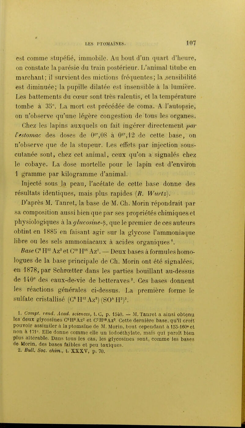 est comme stupéfié, immobile. Au bout d'un quart d'heure, on constate laparésie du train postérieur. L'animal titube en marchant; il survient des mictions fréquentes; la .sensibilité est diminuée; la pupille dilatée est insensible à la lumière. Les battements du cœur sont très ralentis, et la température tombe à 35°. La mort est précédée de coma. A l'autopsie, on n'observe qu'une légère congestion de tous les organes. Chez les lapins auxquels on fait ingérer directement par restomac des doses de 0^'',08 à 0'^'',']2 de cette base, on n'observe que de la stupeur. Les effets par injection sous- cutanée sont, chez cet animal, ceux qu'on a signalés chez le cobaye. La dose mortelle pour le lapin est d'environ 1 gramme par kilogramme d'animal. Injecté sous la peau, l'acélate de cette base donne des résultats identiques, mais plus rapides [R. Wurtz). D'après M. Tanret, la base de M. Ch. Morin répondrait par sa composition aussi bien que par ses propriétés chimiques et physiologiques à la glucosine-^, que le premier de ces auteurs obtint en 1885 en faisant agir sur la glycose l'ammoniaque libre ou les sels ammoniacaux à acides organiques'. Base G« H'^^ Az- et G*» W Az\ — Deux bases à formules homo- logues de la base principale de Ch. Morin ont été signalées, en 1878, par Schrœtter dans les parties bouillant au-dessus de 140° des eaux-de-vie de betteraves ^ Ces bases donnent les réactions générales ci-dessus. La première forme le sulfate cristallisé (CH'^Az^) (SO''rP)^ 1. Compl. rend. Acad. sciences, t. G, p. 1540. — M. Tanret a ainsi obtenu les deux glycosines C«mAz^ et G'HiOAzs, Cette dernière base, qu'il croit pouvoir assimiler à la ptomaïne de M. Morin, bout cependant à 153-160» et non à 171°. Elle donne comme elle un iodoéthylate, mais qui paraît bien plus altérable. Dans tous les cas, les glycosines sont, comme les bases de Morin, des bases faibles et peu toxiques. 2. Bull. Soc. chim., t. XXXV, p. 70.