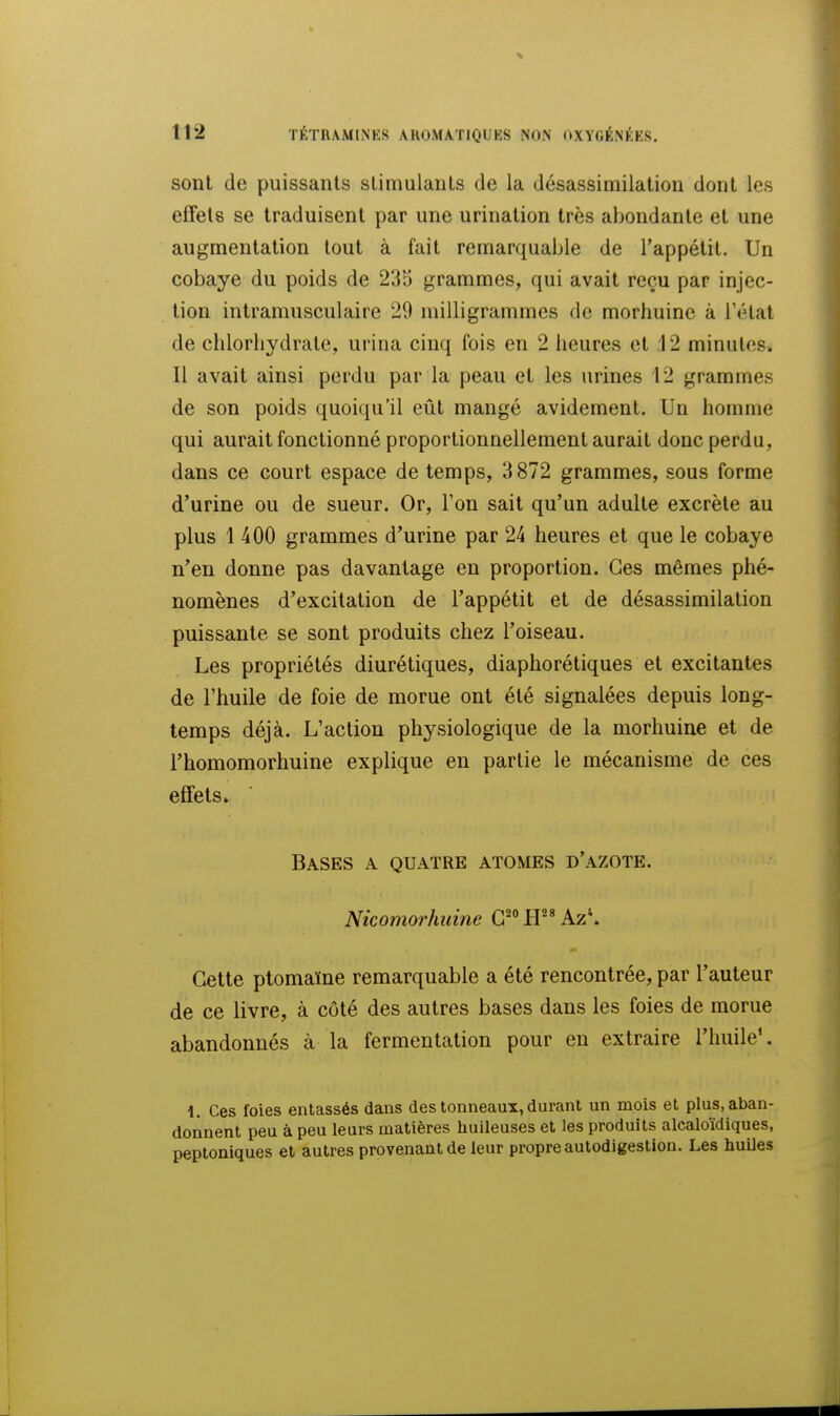 sont de puissants stimulants de la désassimilation dont les effets se traduisent par une urination très abondante et une augmentation tout à fait remarquable de l'appétit. Un cobaye du poids de 235 grammes, qui avait reçu par injec- tion intramusculaire 29 milligrammes de morhuine à l'état de chlorhydrate, urina cinq fois en 2 heures et ,12 minutes. Il avait ainsi perdu par la peau et les urines 12 grammes de son poids quoiqu'il eût mangé avidement. Un homme qui aurait fonctionné proportionnellement aurait donc perdu, dans ce court espace de temps, 3872 grammes, sous forme d'urine ou de sueur. Or, Ton sait qu'un adulte excrète au plus 1 400 grammes d'urine par 24 heures et que le cobaye n'en donne pas davantage en proportion. Ces mêmes phé- nomènes d'excitation de l'appétit et de désassimilation puissante se sont produits chez l'oiseau. Les propriétés diurétiques, diaphorétiques et excitantes de l'huile de foie de morue ont été signalées depuis long- temps déjà. L'action physiologique de la morhuine et de l'homoraorhuine explique en partie le mécanisme de ces effets» Bases a quatre atomes d'azote. Nicomorhuine G^ LP* Az\ Cette ptomaïne remarquable a été rencontrée, par l'auteur de ce livre, à côté des autres bases dans les foies de morue abandonnés à la fermentation pour eu extraire l'huile'. 1. Ces foies entassés dans des tonneaux, durant un mois et plus, aban- donnent peu à peu leurs matières huileuses et les produits alcaloïdiques, peptoniques et autres provenant de leur propre autodigestion. Les huiles