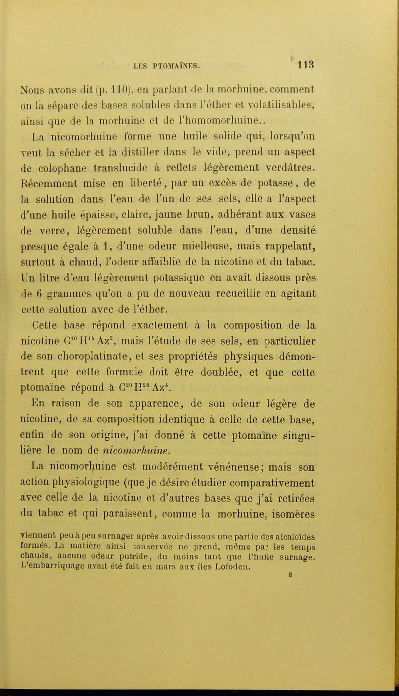 Nous avons dit (p. 110), en parlant de la morhuine, comment on la sépare des bases solubles dans l'élher et volatilisahles, ainsi que de la morhuine et de l'homomorhuine.. La nicomorhiiine forme une huile solide qui, lorsqu'on veut la sécher et la distiller dans le vide, prend un aspect de colophane translucide à reflets légèrement verdâtres. Récemment mise en liberté, par un excès de potasse, de la solution dans l'eau de l'un de ses sels, elle a l'aspect d'une huile épaisse, claire, jaune brun, adhérant aux vases de verre, légèrement soluble dans l'eau, d'une densité presque égale à 1, d'une odeur mielleuse, mais rappelant, surtout à chaud, l'odeur affaiblie de la nicotine et du tabac. Un litre d'eau légèrement potassique en avait dissous près de 6 grammes qu'on a pu de nouveau recueillir en agitant cette solution avec de l'élher. Cette base répond exactement à la composition de la nicotine C'II'^Az^ mais l'étude de ses sels, en particulier de son choroplatinale, et ses propriétés physiques démon- trent que cette formule doit être doublée, et que cette ptomaïne répond à G^^H'^^Az*. En raison de son apparence^ de son odeur légère de nicotine, de sa composition identique à celle de cette base, enfin de son origine, j'ai donné à cette ptomaïne singu- lière le nom de nicomorhiiine. La nicomortfuine est modérément vénéneuse; mais son action physiologique (que je désire étudier comparativement avec celle de la nicotine et d'autres bases que j'ai retirées du tabac et qui paraissent, comme la morhuine, isomères viennent peu à peu surnager après avoir dissous une partie des alcaloïdes formés. La matière ainsi conservée ne prend, même par les temps chauds, aucune odeur putride, du moins tant que l'huile surnage. L'embarriquage avait été fait en mars aux îles Lofoden.