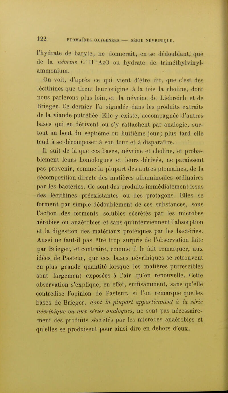 l'hydrale de baryte, ne donnerait, en se dédoublant, que de la ncvrine GMP'AzO ou hydrate de trimétliylvinyl- ammonium. On voit, d'après ce qui vient d'être dit, que c'est des lécilhines que tirent leur origine à la fois la choline, dont nous parlerons plus loin, et la névrine de Liebreich et de Brieger. Ce dernier l'a signalée dans les produits extraits de la viande putrétiée. Elle y existe, accompagnée d'autres bases qui en dérivent ou s'y rattachent par analogie, sur- tout au bout du septième ou huitième jour ; plus tard elle tend à se décomposer à son tour et à disparaître. Il suit de là que ces bases, névrine et chohne, et proba- blement leurs homologues et leurs dérivés, ne paraissent pas provenir, comme la plupart des autres ptomaïnes, de la décomposition directe des matières albuminoïdes ordinaires par les bactéries. Ce sont des produits immédiatement issus des lécilhines préexistantes ou des protagons. Elles se forment par simple dédoublement de ces substances, sous l'action des ferments solubles sécrétés par les microbes aérobies ou anaérobies et sans qu'interviennent l'absorption et la digestion des matériaux proléiques par les bactéries. Aussi ne faut-il pas être trop surpris de l'observation faite par Brieger, et contraire, comme il le fait remarquer, aux idées de Pasteur, que ces bases névriniques se retrouvent en plus grande quantité lorsque les matières putrescibles sont largement exposées à l'air qu'on renouvelle. Cette observation s'explique, en efiet, suffisamment, sans qu'elle contredise l'opinion de Pasteur, si Ton remarque que les bases de Brieger, dont la plupart appartiennent à la série névrinique ou aux séries analogues, ne sont pas nécessaire- ment des produits sécrétés par les microbes anaérobies et qu'elles se produisent pour ainsi dire en dehors d'eux.
