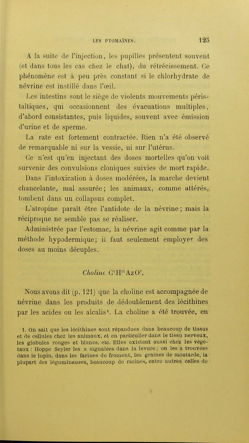 A la suite de l'injection, les pupilles présentent souvent (et dans tous les cas chez le chat), du rétrécissement. Ce phénomène est à peu près constant si le chlorhydrate de névrine est instillé dans l'œil. Les intestins sont le siège de violents mouvements péris- taltiques, qui occasionnent des évacuations multiples, d'abord consistantes, puis liquides, souvent avec émission d'urine et de sperme. La rate est fortement contractée. Rien n'a été observé de remarquable ni sur la vessie, ui sur l'utérus. Ce n'est qu'en injectant des doses mortelles qu'on voit survenir des convulsions cloniques suivies de mort rapide. Dans l'intoxication à doses modérées, la marche devient chancelante, mal assurée ; les animaux, comme altérés, tombent dans un collapsus complet. L'atropine paraît être l'antidote de la névrine ; mais la réciproque ne semble pas se réaliser. Administrée par l'estomac, la névrine agit comme par la méthode hypodermique; il faut seulement employer des doses au moins décuples. Choline G^ff«AzO^ Nous avons dit (p. 121) que la choline est accompagnée de névrine dans les produits de dédoublement des lécithines par les acides ou les alcalis ^ La choline a été trouvée, en 1. On sait que les lécithines sont répandues dans beaucoup de tissus et de cellules chez les animaux, et en particulier dans le tissu nerveux, les globules rouges et blancs, etc. Elles existent aussi chez les végé- taux : Hoppe Seyler les a signalées dans la levure ; on les a trouvées dans le lupin, dans les farines de froment, les graines de moutarde, la plupart des légumineuses, beaucoup de racines, entre autres celles de