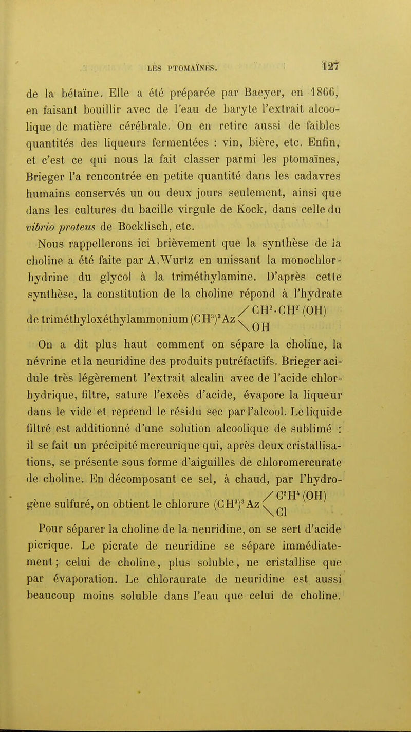 de la bélaïne. Elle a été préparée par Baeyer, en 18G6, en faisant bouillir avec de l'eau de baryte l'extrait alcoo- lique de matière cérébrale. On en retire aussi de faibles quantités des liqueurs fermentées : vin, bière, etc. Enfin, et c'est ce qui nous la fait classer parmi les ptomaïnes, Brieger l'a rencontrée en petite quantité dans les cadavres humains conservés un ou deux jours seulement, ainsi que dans les cultures du bacille virgule de Kock, dans celle du vibrio proteus de Bocklisch, etc. Nous rappellerons ici brièvement que la synthèse de la choline a été faite par A.Wurtz en unissant la monochlor- hydrine du glycoi à la triméthylamine. D'après cette synthèse, la constitution de la choline répond à l'hydrate / C H • G (OH) de triméthyloxéthylammonium (CH^Az \^ q jj On a dit plus haut comment on sépare la choline, la névrine et la neuridine des produits putréfactifs. Brieger aci- dulé très légèrement l'extrait alcalin avec de l'acide chlor- hydrique, filtre, sature l'excès d'acide, évapore la liqueur dans le vide et reprend le résidu sec par l'alcool. Le liquide filtré est additionné d'une solution alcoolique de sublimé : il se fait un précipité mercurique qui, après deux cristallisa- tions, se présente sous forme d'aiguilles de chloromercurate de choline. En décomposant ce sel, à chaud, par l'hydro- gène sulfuré, on obtient le chlorure (GPP)^Azy \ Gl Pour séparer la choline de la neuridine, on se sert d'acide picrique. Le picrate de neuridine se sépare immédiate- ment; celui de choline, plus soluble, ne cristallise que par évaporation. Le chloraurate de neuridine est aussi beaucoup moins soluble dans l'eau que celui de choline.