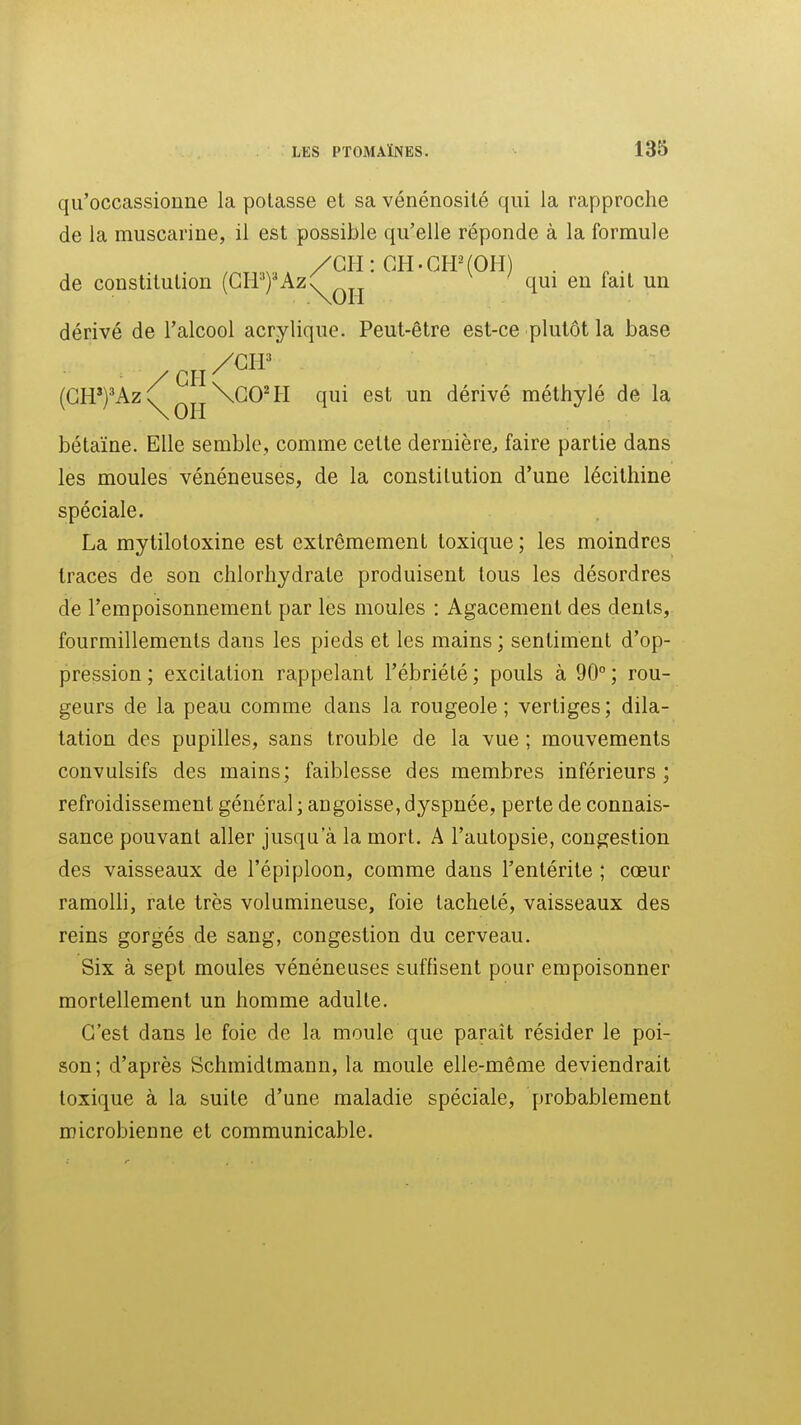 qu'occassionne la potasse et sa vénénosité qui la rapproche de la muscarine, il est possible qu'elle réponde à la formule , , /CH: CH.GPPfOH) . de constitution (GH-')'Az^^jj qui eu lait un dérivé de l'alcool acrylique. Peut-être est-ce plutôt la base (GH')'Az^qjj\GO'H qui est un dérivé méthylé de la bétaïne. Elle semble, comme celte dernière, faire partie dans les moules vénéneuses, de la constitution d'une lécithine spéciale. La mytilotoxine est extrêmement toxique; les moindres traces de son chlorhydrate produisent tous les désordres de l'empoisonnement par les moules : Agacement des dents, fourmillements dans les pieds et les mains ; sentiment d'op- pression ; excitation rappelant l'ébriété ; pouls à 90° ; rou- geurs de la peau comme dans la rougeole; vertiges; dila- tation des pupilles, sans trouble de la vue ; mouvements convulsifs des mains; faiblesse des membres inférieurs; refroidissement général ; angoisse, dyspnée, perte de connais- sance pouvant aller jusqu'à la mort. A l'autopsie, congestion des vaisseaux de l'épiploon, comme dans l'entérite ; cœur ramolli, rate très volumineuse, foie tacheté, vaisseaux des reins gorgés de sang, congestion du cerveau. Six à sept moules vénéneuses suffisent pour empoisonner mortellement un homme adulte. G'est dans le foie de la moule que paraît résider le poi- son; d'après Schmidlmann, la moule elle-même deviendrait toxique à la suite d'une maladie spéciale, probablement microbienne et communicable.