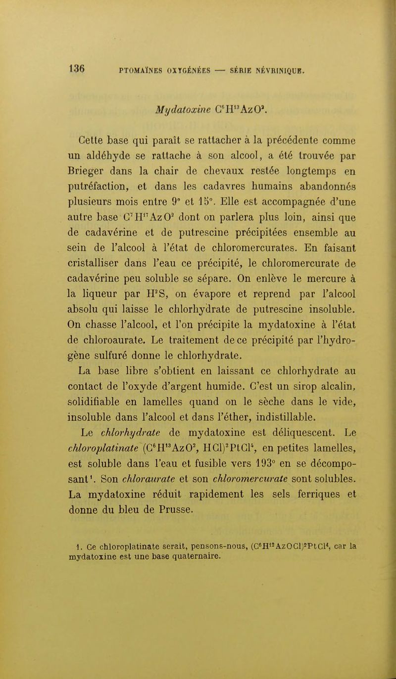 Mydatoxine G'^H'^'AzO'. Celle base qui paraît se rattacher à la précédente comme un aldéhyde se rattache à son alcool, a été trouvée par Brieger dans la chair de chevaux restée longtemps en putréfaction, et dans les cadavres humains abandonnés plusieurs mois entre 9° et 15°. Elle est accompagnée d'une autre base CH^AzO^ dont on parlera plus loin, ainsi que de cadavérine et de putrescine précipitées ensemble au sein de l'alcool à l'état de chloromercurates. En faisant cristalliser dans l'eau ce précipité, le chloromercurale de cadavérine peu soluble se sépare. On enlève le mercure à la liqueur par ffS, on évapore et reprend par l'alcool absolu qui laisse le chlorhydrate de putrescine insoluble. On chasse l'alcool, et l'on précipite la mydatoxine à l'état de chloroaurate. Le traitement de ce précipité par l'hydro- gène sulfuré donne le chlorhydrate. La base libre s'obtient en laissant ce chlorhydrate au contact de l'oxyde d'argent humide. C'est un sirop alcalin, solidifiable en lamelles quand on le sèche dans le vide, insoluble dans l'alcool et dans l'élher, indistillable. Le chlorhydrate de mydatoxine est déliquescent. Le chloroplatinate (G*HAzO^ HCl)'PtGl% en petites lamelles, est soluble dans l'eau et fusible vers 193° en se décompo- sant'. Son chloraiirate et son chloromerciirate sont solubles. La mydatoxine réduit rapidement les sels ferriques et donne du bleu de Prusse. 1. Ce chloroplatinate serait, pensons-nous, (C8HAzOCl)*PlCl^ car la mydatoxine est une base quaternaire.