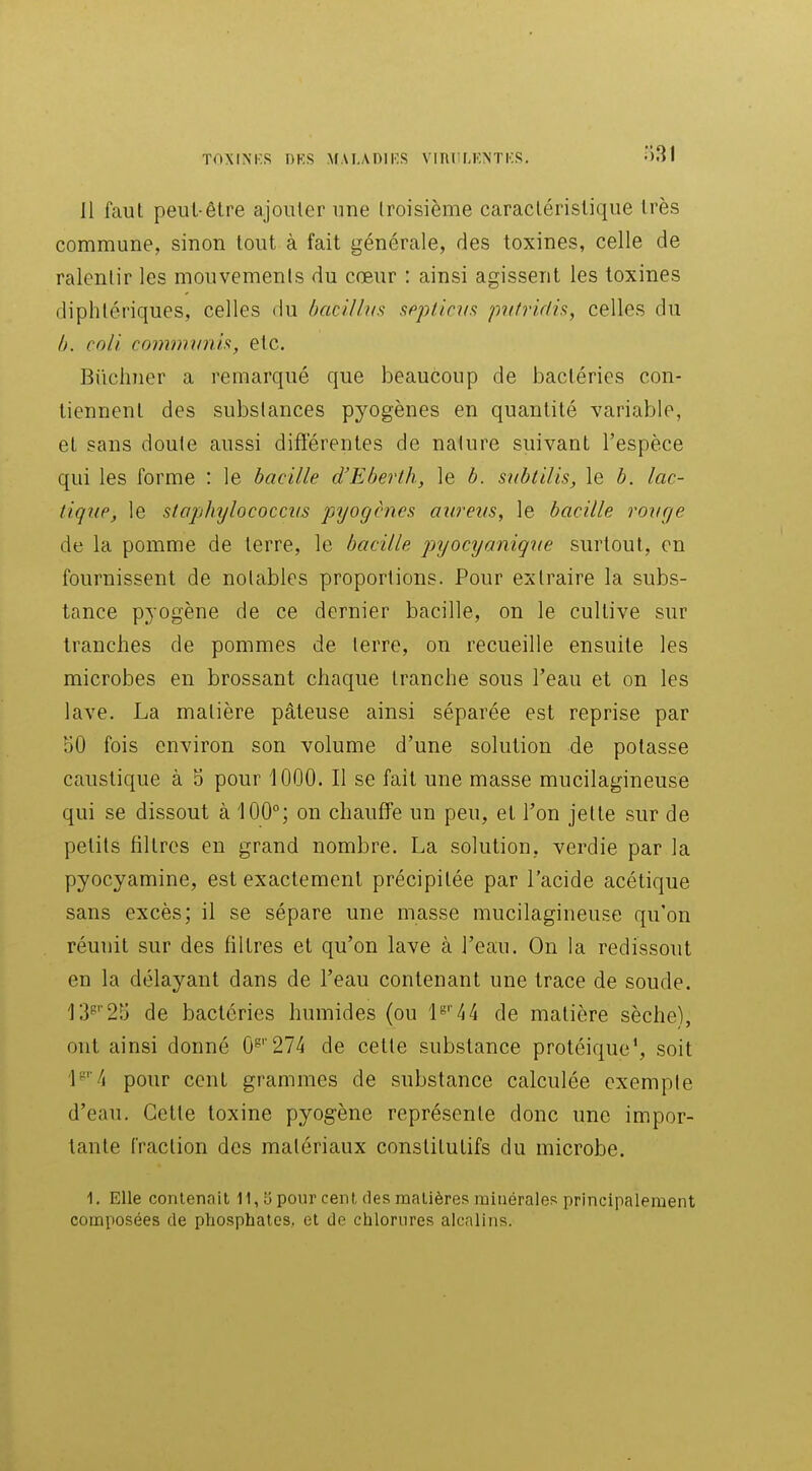 11 faut peut-être ajouter une Iroisième caracléristique très commune, sinon tout à fait générale, des toxines, celle de ralentir les mouvemenls du cœur : ainsi agissent les toxines diphtériques, celles du bacilhis sfipticiia pitfridis, celles du ô. coli commiinh, etc. Biichner a remarqué que beaucoup de JDacléries con- tiennent des substances pyogènes en quantité variable, et sans doute aussi différentes de nature suivant l'espèce qui les forme : le bacille d'Eberth, le b. snbtilis, le b. lac- tique, le stophylococcvs pyogènes aureus, le bacille rovrje de la pomme de terre, le bacille pyocyaniqiie surtout, en fournissent de notables proportions. Pour extraire la subs- tance pyogène de ce dernier bacille, on le cultive sur tranches de pommes de terre, on recueille ensuite les microbes en brossant chaque tranche sous l'eau et on les lave. La matière pâteuse ainsi séparée est reprise par 50 fois environ son volume d'une solution de potasse caustique à 5 pour 1000. Il se fait une masse mucilagineuse qui se dissout à 100°; on chauffe un peu, et l'on jette sur de petits filtres en grand nombre. La solution, verdie par la pyocyamine, est exactement précipitée par l'acide acétique sans excès; il se sépare une masse mucilagineuse qu'on réunit sur des filtres et qu'on lave à l'eau. On la redissout en la délayant dans de l'eau contenant une trace de soude. 13^' 25 de bactéries humides (ou 1^'44 de matière sèche), ont ainsi donné 0^''274 de celte substance protéique*, soit '1^''4 pour cent grammes de substance calculée exemple d'eau. Cette toxine pyogène représente donc une impor- tante fraction des matériaux constitutifs du microbe. 1. Elle contenait 11, o pour cent des matières minérales principaleraent composées de phosphates, et de chlorures alcalins.