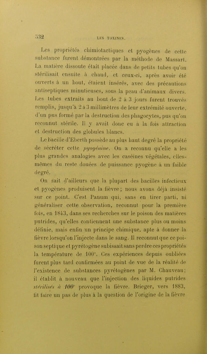 Les propriélcs cliimiolacliques oL pyogoncs de celle subslance fureiil démonlrées par la mélliode de Massarl. La malière dissoute était placée dans de petits tubes qu'on stérilisait ensuite à chaud, et ceux-ci, après avoir été ouverts à un bout, étaient insérés, avec des précautions antiseptiques minutieuses, sous la peau d'animaux divers. Les tubes extraits au bout de 2 à 1^ jours furent trouvés remplis, jusqu'à 2 à 3 millimètres de leur extrémité ouverte, d'un pus formé par la destruction des phagocytes, pus qu'on reconnut stérile. 11 y avait donc eu à la fois attraction et destruction des globules blancs. Le bacille d'Eberth possède au plus haut degré la propriété de sécréter cette pyoç/énine. On a reconnu qu'elle a les plus grandes analogies avec les caséines végétales, elles- mêmes du reste douées de puissance pyogène à un faible degré. On sait d'ailleurs que la plupart des bacilles infectieux et pyogcnes produisent la lièvre ; nous avons déjà insisté sur ce point. C'est Pauum qui, sans en tirer parti, ni généraliser cette observation, reconnut pour la première fois, en 1843, dans ses recherches sur le poison des matières putrides, qu'elles contiennent une substance plus ou moins définie, mais enfin un principe chimique, apte à donner la fièvre lorsqu'on l'injecte dans le sang. Il reconnutque ce poi- son septique et pyrétogène subissait sans perdre ces propriétés la température de 100. Ces expériences depuis oubhées furent plus tard conhrmées au point de vue de la réalité de l'existence de substances pyrélogènes par M. Chauveau; il établit à nouveau que l'injection des liquides putrides stprifisés à 10(V provoque la fièvre. Brieger, vers 1883, lit faire un pas de plus à la question de l'origine de la fièvre