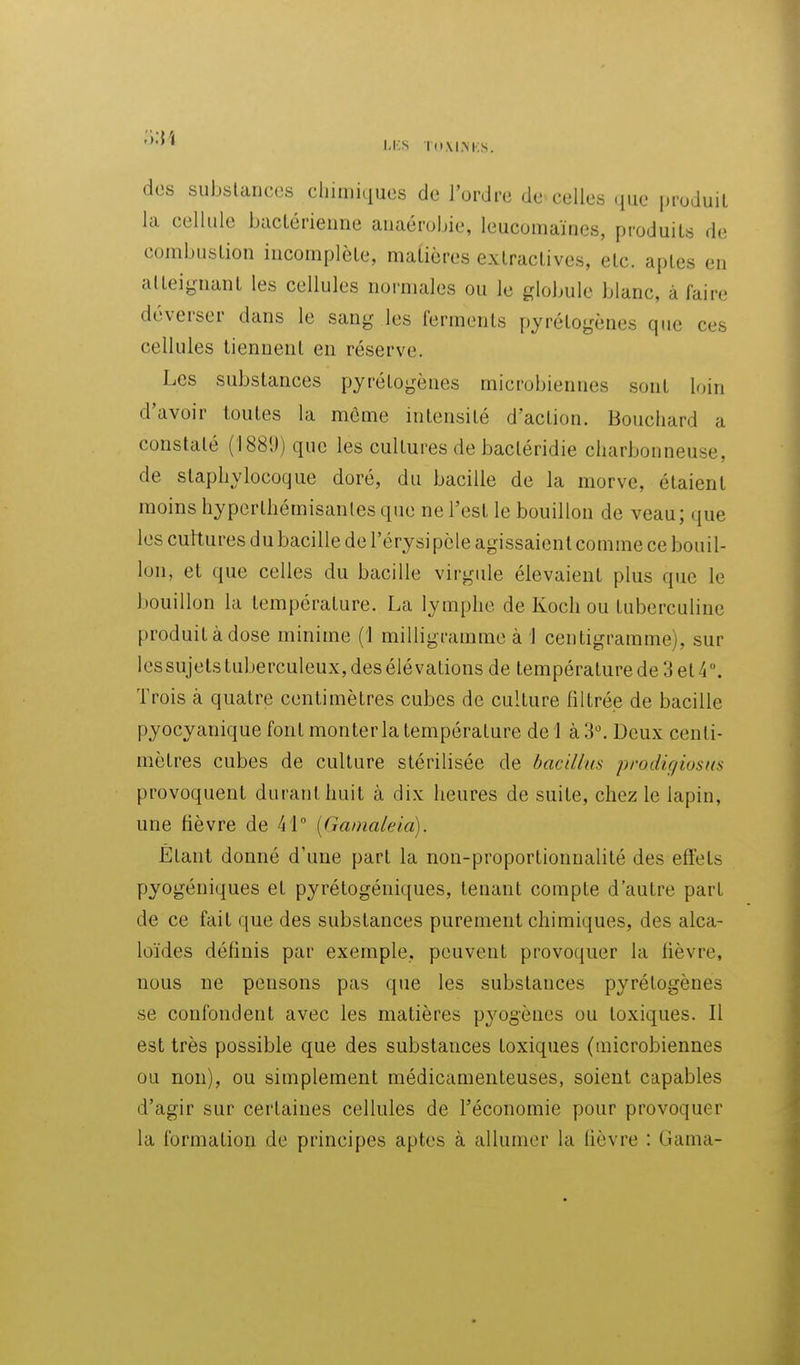 dos substances cliimiiiues de l'ordre de celles ([uc |)roduil la cellule bacLérieune auaérobie, leucomaïnes, produits de combustion incomplète, maUères extractives, etc. aptes en atteignant les cellules normales ou le globule blanc, à faire déverser dans le sang les ferments pyrétogènes que ces cellules tiennent en réserve. Les substances pyrétogènes microbiennes sont loin d'avoir toutes la môme intensité d'action. Bouchard a constaté (1889) que les cultures de bactéridie charbonneuse, de staphylocoque doré, du bacille de la morve, étaient moins hyperthémisanles que ne l'est le bouillon de veau; que les cultures du bacille de l'érysipèle agissaient comme ce bouil- lon, et que celles du bacille virgule élevaient plus que le bouillon la température. La lymphe de Koch ou tuberculine produit à dose minime (1 milligramme à 1 centigramme), sur les sujets tuberculeux, des élévations de température de 3 et 4. Trois à quatre centimètres cubes de culture filtrée de bacille pyocyanique font monter la température de! à 3. Deux centi- mètres cubes de culture stérilisée de bacillus prodigiosns provoquent durant huit à dix heures de suite, chez le lapin, une fièvre de 41° [Gamaleia). Étant donné d'une part la non-proportionnalité des effets pyogéniques et pyrétogéniques, tenant compte d'autre part de ce fait que des substances purement chimiques, des alca- loïdes définis par exemple, peuvent provoquer la fièvre, nous ne pensons pas que les substances pyrétogènes se confondent avec les matières pyogônes ou toxiques. Il est très possible que des substances toxiques (uiicrobiennes ou non), ou simplement médicamenteuses, soient capables d'agir sur certaines cellules de l'économie pour provoquer la formation de principes aptes à allumer la fièvre : Gama-