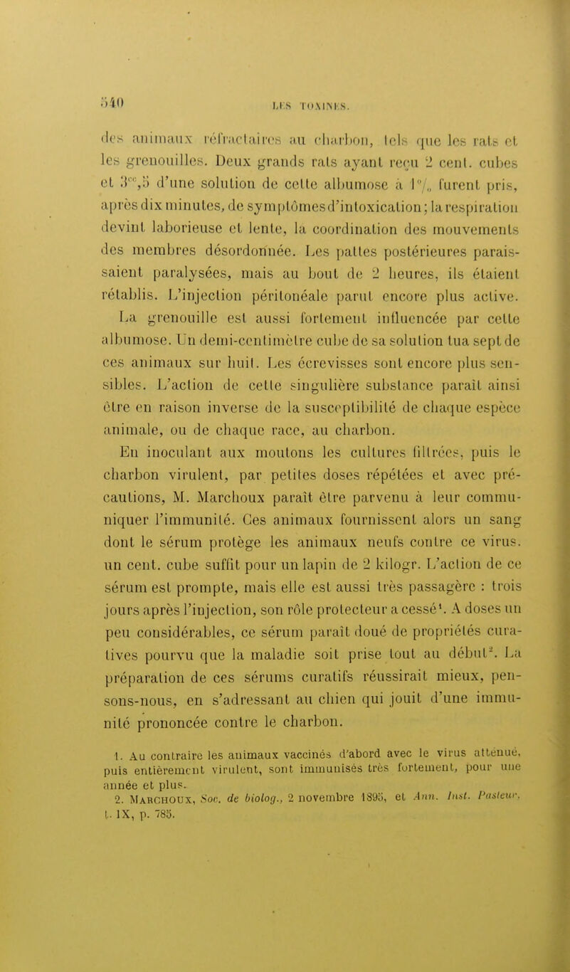 Li:S TdMM.S. (les animaux réfractaircs au cliarbon, lois que les rats et les greDOuilles. Deux grands rats ayant reçu 2 cenl. cubes et 3'%5 d'une solution de cette alhumose a !/„ lurent pris, après dix minutes, de symptômesd'intoxication; la respiration devint laborieuse et lente, la coordination des mouvements des membres désordonnée. Les pattes postérieures parais- saient paralysées, mais au bout de 2 heures, ils étaient rétablis. L'injection péritonéale parut encore plus active. La grenouille est aussi fortement inlluencée par celte albumose. Un demi-ccnlimèlre cube de sa solution tua sept de ces animaux sur liuit. Les écrevisses sont encore plus sen- sibles. L'action de celle singulière substance parait ainsi être en raison inverse de la susceptibilité de chaque espèce animale, ou de chaque race, au charbon. En inoculant aux moutons les cultures nilrées, puis le charbon virulent, par petites doses répétées et avec pré- cautions, M. Marchoux paraît être parvenu à leur commu- niquer l'immunité. Ces animaux fournissent alors un sang dont le sérum protège les animaux neufs contre ce virus, un cent, cube suflit pour un lapin de 2 kilogr. L'action de ce sérum est prompte, mais elle est aussi très passagère : trois jours après l'injection, son rôle protecteur a cessé'. A doses un peu considérables, ce sérum paraît doué de propriétés cura- tives pourvu que la maladie soit prise tout au début'. Lu préparation de ces sérums curalifs réussirait mieux, pen- sons-nous, en s'adressant au chien qui jouit d'une immu- nité prononcée contre le charbon. 1. Au contraire les animaux vaccinés d'abord avec le virus atténué, puis entièrement virulent, sont immunisés très fortement, pour une année et plus. 2. Mahghoux, Soc. de biolog., 2 novembre 189o, et Ann. Insl. Paslcw: l. IX, p. 80.