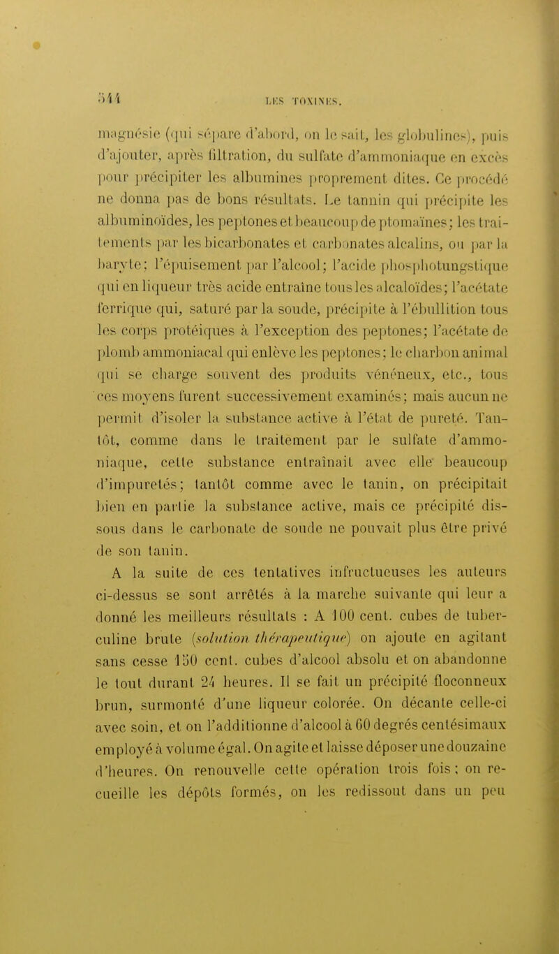 magnésie (qui sépare d'altonl, on lésait, les ^rloljulines), puis d'ajouter, après iiltration, du sulfate d'ammouia([ue en excès ])our ])r6cipiter les albumines ])roprement dites. Ge procédé ne donna pas de bons résultats. Le tannin qui précipite les album inoïdes, les peptones et beaucoup de })tomaïnes; les trai- tements par les bicarbonates et carb;)nates alcalins, ou j)ar la baryte: l'épuisement })ar l'alcool; l'acide [)bospbotuagstique qui eu li(|ueur très acide entraine tous les alcaloïdes; l'acétate lerriqiie qui, saturé parla soude, précipite à l'ébullition tous les corps protéiques à l'exception des peptones; l'acétate de plomb ammoniacal qui enlève les peptones; le cbarbon animal ipii se cbarge souvent des produits vénéneux, etc., tous ces moyens furent successivement examinés; mais aucun ne permit d'isoler la substance active à l'état de pureté. Tau- lot, comme dans le traitement par le sulfate d'ammo- niaque, cette substance entraînait avec elle beaucoup d'impuretés; tantôt comme avec le tanin, on précipitait bien en partie la substance active, mais ce précipité dis- sous dans le carbonate de soude ne pouvait plus être privé de son tanin. A la suite de ces tentatives infructueuses les auteurs ci-dessus se sont arrêtés à la marche suivante qui leur a donné les meilleurs résultats : A 100 cent, cubes de tuber- culine brute {solution thérapeutique) on ajoute en agitant sans cesse loO cent, cubes d'alcool absolu et on abandonne le tout durant 24 heures. Il se fait un précipité floconneux brun, surmonté d'une liqueur colorée. On décante celle-ci avec .soin, et on l'additionne d'alcool à 60 degrés centésimaux employé à volume égal. On agite et laisse déposer une douzaine d'heures. On renouvelle cette opération trois fois: on re- cueille les dépôts formés, on les redissout dans un peu