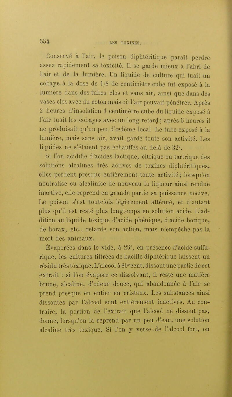 Conservé à l'air, le poison diplitéritiqae paraît perdre assez rapidement sa toxicité. Il se garde mieux à l'abri de l'air et de la lumière. Un liquide de culture qui tuait un cobaye à la dose de 1/8 de centimètre cube fut exposé à la lumière dans des tubes clos et sans air, ainsi que dans des vases clos avec du coton mais oii l'air pouvait pénétrer. Après 2 heures d'insolation 1 centimètre cube du liquide exposé à l'air tuait les cobayes avec un long retar^ ; après 5 heures il ne produisait qu'un peu d'œdème local. Le tube exposé à la lumière, mais sans air, avait gardé toute son activité. Les liquides ne s'étaient pas échauffés au delà de 32°. Si Ton acidifie d'acides lactique, citrique ou tartrique des solutions alcalines très actives de toxines diphtéritiques, elles perdent presque entièrement toute activité; lorsqu'on neutralise ou alcalinise de nouveau la liqueur ainsi rendue inactive, elle reprend en grande partie sa puissance nocive. Le poison s'est toutefois légèrement atténué, et d'autant plus qu'il est resté plus longtemps en solution acide. L'ad- dition au liquide toxique d'acide phénique, d'acide borique, de borax, etc., retarde son action, mais n'empêche pas la mort des animaux. Évaporées dans le vide, à 25°, en présence d'acide sulfu- rique, les cultures filtrées de bacille diphtérique laissent un résidu très toxique. L'alcool à 80° cent. dissout une partie de cet extrait : si l'on évapore ce dissolvant, il reste une matière brune, alcaline, d'odeur douce, qui abandonnée à l'air se prend presque en entier en cristaux. Les substances ainsi dissoutes par l'alcool sont entièrement inactives. Au con- traire, la portion de l'extrait que l'alcool ne dissout pas, donne, lorsqu'on la reprend par un peu d'eau, une solution alcaline très toxique. Si l'on y verse de l'alcool fort, on â