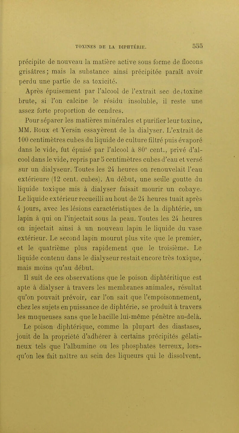 précipite de nouveau la matière active sous forme de flocons grisâtres; mais la substance ainsi précipitée paraît avoir perdu une partie de sa toxicité. Après épuisement par l'alcool de l'extrait sec de toxine brute, si l'on calcine le résidu insoluble, il reste une assez forte proportion de cendres. Pour séparer les matières minérales et purifier leur toxine, MM. Roux et Yersin essayèrent de la dialyser. L'extrait de 100 centimètres cubes du liquide de culture filtré puis évaporé dans le vide, fut épuisé par l'alcool à 80° cent., privé d'al- cool dans le vide, repris par 5 centimètres cubes d'eau et versé sur un dialyseur. Toutes les 24 heures on renouvelait l'eau extérieure (12 cent, cubes). Au début, une seule goutte du liquide toxique mis à dialyser faisait mourir un cobaye. Le liquide extérieur recueilli au bout de 24 heures tuait après 4 jours, avec les lésions caractéristiques de la diphtérie, un lapin à qui on l'injectait sous la peau. Toutes les 24 heures on injectait ainsi à un nouveau lapin le liquide du vase extérieur. Le second lapin mourut plus vite que le premier, et le quatrième plus rapidement que le troisième. Le liquide contenu dans le dialyseur restait encore très toxique, mais moins qu'au début. Il suit de ces observations que le poison diphtéritique est apte à dialyser à travers les membranes animales, résultat qu'on pouvait prévoir, car l'on sait que l'empoisonnement, chez les sujets en puissance de diphtérie, se produit à travers les muqueuses sans que le bacille lui-même pénètre au-delà. Le poison diphtérique, comme la plupart des diastases, jouit de la propriété d'adhérer à certains précipités gélati- neux tels que Talbumine ou les phosphates terreux, lors- qu'on les fait naître au sein des liqueurs qui le dissolvent.