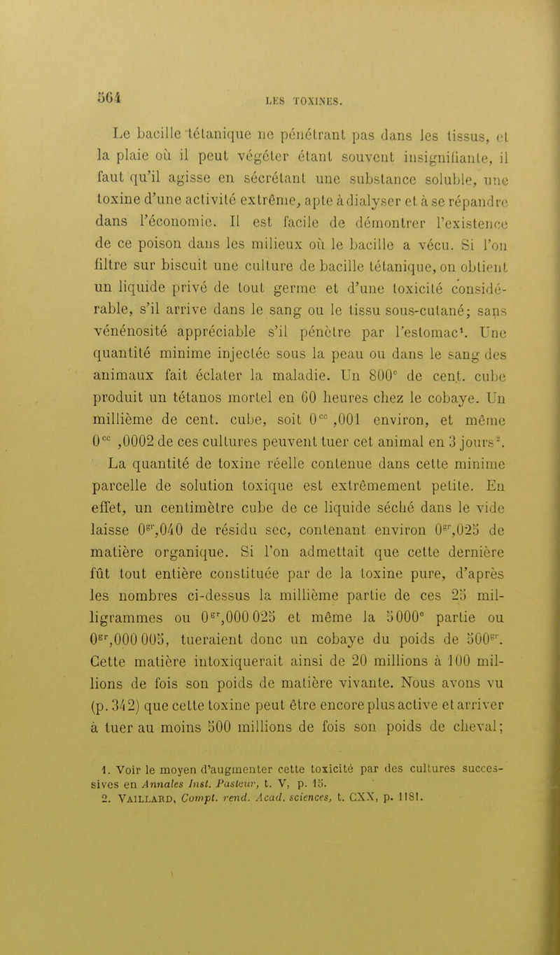 5G4 Le bacille lélanique ne pénétrant pas dans les tissus, et la plaie où il peut végéter étant souvent insignifiante, il faut qu'il agisse en sécrétant une substance soluble, une toxine d'une activité extrême, apte àdialyser et à se répandre dans l'économie. 11 est facile de démontrer l'existence de ce poison dans les milieux où le bacille a vécu. Si l'ou filtre sur biscuit une culture de bacille tétanique, on obtient un liquide privé de tout germe et d'une toxicité considé- rable, s'il arrive dans le sang ou le tissu sous-cutané; sai;is vénénosité appréciable s'il pénètre par l'estomac*. Une quantité minime injectée sous la peau ou dans le sang des animaux fait éclater la maladie. Un 800 de cent, cube produit un tétanos mortel en GO heures chez le cobaye. Un millième de cent, cube, soit 0'' ,001 environ, et même 0^ ,0002 de ces cultures peuvent tuer cet animal en 3 jours-. La quantité de toxine réelle contenue dans cette minime parcelle de solution toxique est extrêmement petite. En effet, un centimètre cube de ce liquide séché dans le vide laisse 0^'',040 de résidu sec, contenant environ O^^O^o de matière organique. Si l'on admettait que cette dernière fût tout entière constituée par de la toxine pure, d'après les nombres ci-dessus la millième partie de ces 2o mil- ligrammes ou 0^',000025 et même la 5000° partie ou 0^',000 003, tueraient donc un cobaye du poids de oOO^'. Cette matière intoxiquerait ainsi de 20 millions à 100 mil- lions de fois son poids de matière vivante. Nous avons vu (p. 342) que cette toxine peut être encore plus active et arriver à tuer au moins 500 millions de fois son poids de cheval; 1. Voir le moyen d'augmenter celle loxicité par des culLures succes- sives en Annales Inst. Pastaw, t. V, p. Iti. 2. Vaillard, Compt. rend. Acad. sciences, t. CXX, p. 1181.