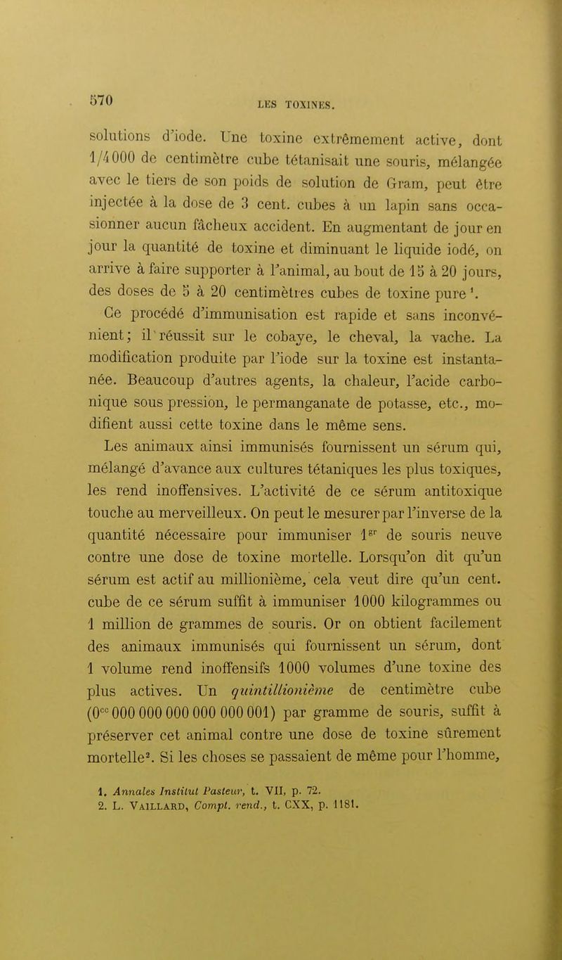 LES TOXINKS. solutions d'iode. Une toxine extrêmement active, dont 1/4000 de centimètre cube tétanisait une souris, mélangée avec le tiers de son poids de solution de Gram, peut être injectée à la dose de 3 cent, cubes à un lapin sans occa- sionner aucun fâcheux accident. En augmentant de jour en jour la quantité de toxine et diminuant le liquide iodé, on arrive à faire supporter à l'animal, au bout de 15 à 20 jours, des doses de 5 à 20 centimètres cubes de toxine pure Ce procédé d'immunisation est rapide et sans inconvé- nient; il réussit sur le cobaye, le cheval, la vache. La modification produite par l'iode sur la toxine est instanta- née. Beaucoup d'autres agents, la chaleur, l'acide carbo- nique sous pression, le permanganate de potasse, etc., mo- difient aussi cette toxine dans le même sens. Les animaux ainsi immunisés fournissent un sérum qui, mélangé d'avance aux cultures tétaniques les plus toxiques, les rend inoffensives. L'activité de ce sérum antitoxique touche au merveilleux. On peut le mesurer par l'inverse de la quantité nécessaire pour immuniser l^ de souris neuve contre une dose de toxine mortelle. Lorsqu'on dit qu'un sérum est actif au millionième, cela veut dire qu'un cent, cube de ce sérum suffit à immuniser 1000 kilogrammes ou 1 million de grammes de souris. Or on obtient facilement des animaux immunisés qui fournissent un sérum, dont 1 volume rend inoffensifs 1000 volumes d'une toxine des plus actives. Un quintillionième de centimètre cube (O'^'^ 000 000 000 000 000 001) par gramme de souris, suffit à préserver cet animal contre une dose de toxine sûrement mortelle^ Si les choses se passaient de même pour l'homme, 1. Annales Institut Pasteur, t. Vll, p. 72. 2. L. Vaillard, Compt. rend., t. CXX, p. 1181.