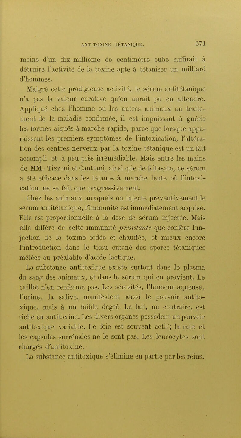 moins d'un dix-millième de centimètre cube suffirait à détruire l'activité de la toxine apte à tétaniser un milliard d'hommes. Malgré cette prodigieuse activité, le sérum antitétanique n'a pas la valeur curative qu'on aurait pu en attendre. Appliqué chez l'homme ou les autres animaux au traite- ment de la maladie confirmée, il est impuissant à guérir les formes aiguës à marche rapide, parce que lorsque appa- raissent les premiers symptômes de l'intoxication, l'altéra- tion des centres nerveux par la toxine tétanique est un fait accompli et à peu près irrémédiable. Maie entre les mains de MM. Tizzoni et Ganttani, ainsi qiie de Kitasato, ce sérum a été efficace dans les tétanos à marche lente où l'intoxi- cation ne se fait que progressivement. Chez les animaux auxquels on injecte préventivement le sérum antitétanique, l'immunité est immédiatement acquise. Elle est proportionnelle à la dose de sérum injectée. Mais elle diffère de cette immunité persistante que confère l'in- jection de la toxine iodée et chaufi'ée, et mieux encore l'introduction dans le tissu cutané des spores tétaniques mêlées au préalable d'acide lactique. La substance antitoxique existe surtout dans le plasma du sang des animaux, et dans le sérum qui en provient. Le caillot n'en renferme pas. Les sérosités, l'humeur aqueuse, l'urine, la salive, manifestent aussi le pouvoir antito- xique, mais à un faible degré. Le lait, au contraire, est riche en antitoxine. Les divers organes possèdent un pouvoir anti toxique variable. Le foie est souvent actif; la rate et les capsules surrénales ne le sont pas. Les leucocytes sont chargés d'antitoxine. La substance antitoxique s'élimine en partie par les reins.