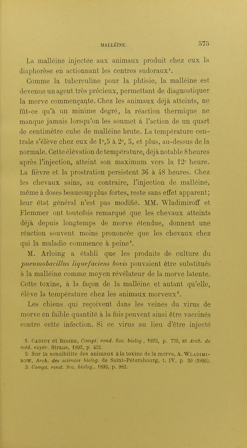 La malléine injectée aux animaux produit chez eux la diaphorèse en actionnant les centres sudoraux^ Comme la tuberculine pour la phtisie, la malléine est devenue un agent très précieux, permettant de diagnostiquer la morve commençante. Chez les animaux déjà atteints, ne fût-ce qu'à un minime degré, la réaction thermique ne manque jamais lorsqu'on les soumet à Faction de un quart de centimètre cube de malléine brute. La température cen- trale s'élève chez eux de à 2°, S, et plus, au-dessus de la normale. Cette élévation de température, déjà notable 8 heures après l'injection, atteint son maximum vers la 12° heure. La fièvre et la prostration persistent 36 à 48 heures. Chez les chevaux sains, au contraire, l'injection de malléine, même à doses beaucoup plus fortes, reste sans effet apparent; leur état général n'est pas modifié. MM. Wladimiroff et Flemmer ont toutefois remarqué que les chevaux atteints déjà depuis longtemps de morve étendue, donnent une réaction souvent moins prononcée que les chevaux chez qui la maladie commence à peine ^ M. Arloing a établi que les produits de culture du pneumohacillus liquefaciens bovis pouvaient être substitués à la malléine comme moyen révélateur de la morve latente. Cette toxine, à la façon de la malléine et autant qu'elle, élève la température chez les animaux morveux^ Les chiens qui reçoivent dans les veines du virus de morve en faible quantité à la fois peuvent ainsi être vaccinés contre cette infection. Si ce virus au lieu d'être injecté 1. Cadiot et Roger, Compt. rend. Soc. biolog., 1893, p. 770, et Ai'ch. de méd. expér. Straus, 1892, p. 4b2. 2. Sur la sensibilité des animaux àla toxine de la morve, A.Wla.dimi- ROW, Arch. des sciences biolog. de Saint-Pétersbourg, t. IV, p. 30 (1895). 3. Compt. rend. Soc. biolog., 1893, p. 982.
