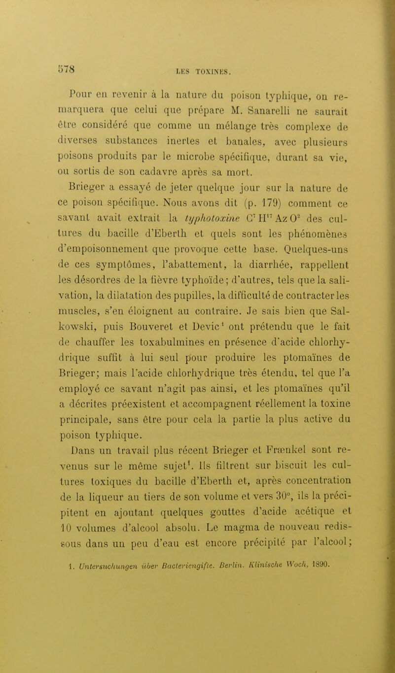 Pour en revenir à la nature du poison typliique, on re- marquera que celui que prépare M. Sanarelli ne saurait être considéré que comme un mélange très complexe de diverses substances inertes et banales, avec plusieurs poisons produits par le microbe spécifique, durant sa vie, ou sortis de son cadavre après sa mort. Brieger a essayé de jeter quelque jour sur la nature de ce poison spécifique. Nous avons dit (p. 179) comment ce savant avait extrait la typhotoxine CH'^AzO^ des cul- tures du bacille d'Éberth et quels sont les phénomènes d'empoisonnement que provoque cette base. Quelques-uns de ces symptômes, l'abattement, la diarrhée, rappellent les désordres de la fièvre typhoïde ; d'autres, tels que la sali- vation, la dilatation des pupilles, la difficulté de contracter les muscles, s'en éloignent au contraire. Je sais bien que Sal- kowski, puis Bouveret et Devic* ont prétendu que le fait de chauffer les toxabulmines en présence d'acide chlorhy- drique suffit à lui seul pour produire les ptomaïnes de Brieger; mais l'acide chlorhydrique très étendu, tel que l'a employé ce savant n'agit pas ainsi, et les ptomaïnes qu'il a décrites préexistent et accompagnent réellement la toxine principale, sans être pour cela la partie la plus active du poison typhique. Dans un travail plus récent Brieger et Frœnkel sont re- venus sur le même sujet', ils filtrent sur biscuit les cul- tures toxiques du bacille d'Eberth et, après concentration de la liqueur au tiers de son volume et vers 30°, ils la préci- pitent en ajoutant quelques gouttes d'acide acétique et 10 volumes d'alcool absolu. Le magma de nouveau redis- sous dans un peu d'eau est encore précipité par l'alcool; 1. Unlersucliungen ûber BacleriengifLe. Berlin. Klinische Wocli, IS90.