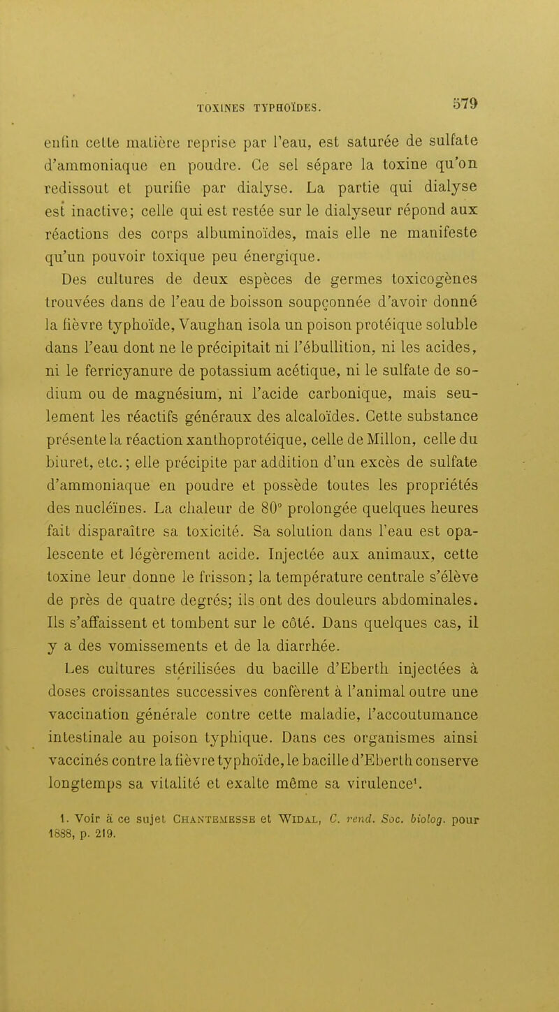 enfin celle malière reprise par Teau, est saturée de sulfate d'ammoniaque en poudre. Ce sel sépare la toxine qu'on redissout et purifie par dialyse. La partie qui dialyse est inactive; celle qui est restée sur le dialyseur répond aux réactions des corps albuminoïdes, mais elle ne manifeste qu'un pouvoir toxique peu énergique. Des cultures de deux espèces de germes toxicogènes trouvées dans de l'eau de boisson soupçonnée d'avoir donné la fièvre typhoïde, Vaughan isola un poison protéique soluble dans l'eau dont ne le précipitait ni l'ébullilion, ni les acides, ni le ferricyanure de potassium acétique, ni le sulfate de so- dium ou de magnésium, ni l'acide carbonique, mais seu- lement les réactifs généraux des alcaloïdes. Cette substance présente la réaction xanllioprotéique, celle de Millon, celle du biuret, etc. ; elle précipite par addition d'un excès de sulfate d'ammoniaque en poudre et possède toutes les propriétés des nucléïnes. La chaleur de 80° prolongée quelques heures fait disparaître sa toxicité. Sa solution dans l'eau est opa- lescente et légèrement acide. Injeclée aux animaux, cette toxine leur donne le frisson; la température centrale s'élève de près de quatre degrés; ils ont des douleurs abdominales. Ils s'affaissent et tombent sur le côté. Dans quelques cas, il y a des vomissements et de la diarrhée. Les cultures stérilisées du bacille d'Eberlh injectées à doses croissantes successives confèrent à l'animal outre une vaccination générale contre cette maladie, l'accoutumance intestinale au poison typhique. Dans ces organismes ainsi vaccinés contre la fièvre typhoïde, le bacille d'Eberlh conserve longtemps sa vitalité et exalte même sa virulence'. 1. Voir à ce sujet Chante.messe et Widal, C. rend. Soc. biolog. pour 1888, p. 219.